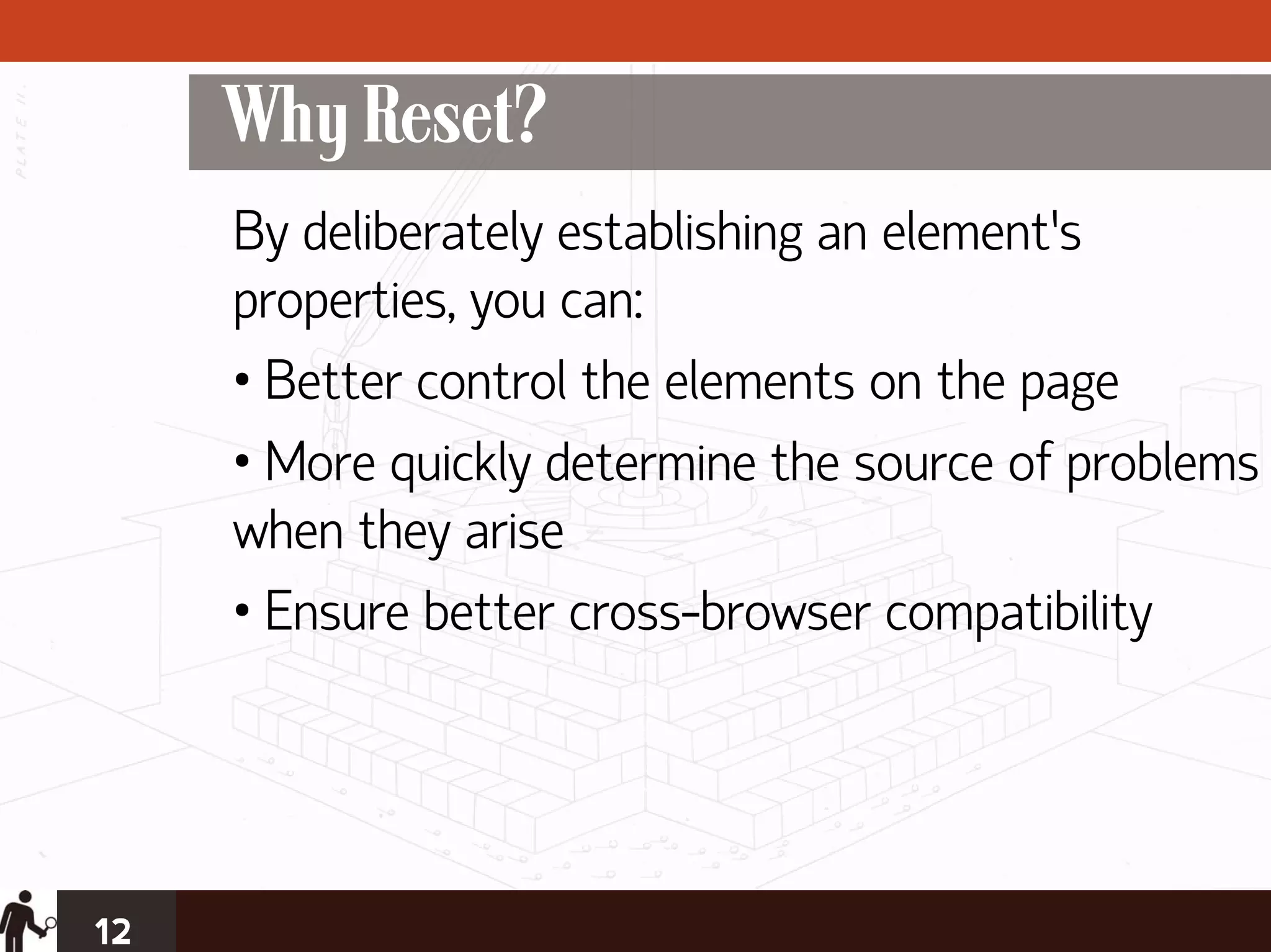 Why Reset?
     By deliberately establishing an element’s
     properties, you can:
     • Better control the elements on the page
     • More quickly determine the source of problems
     when they arise
     • Ensure better cross-browser compatibility




12
 
