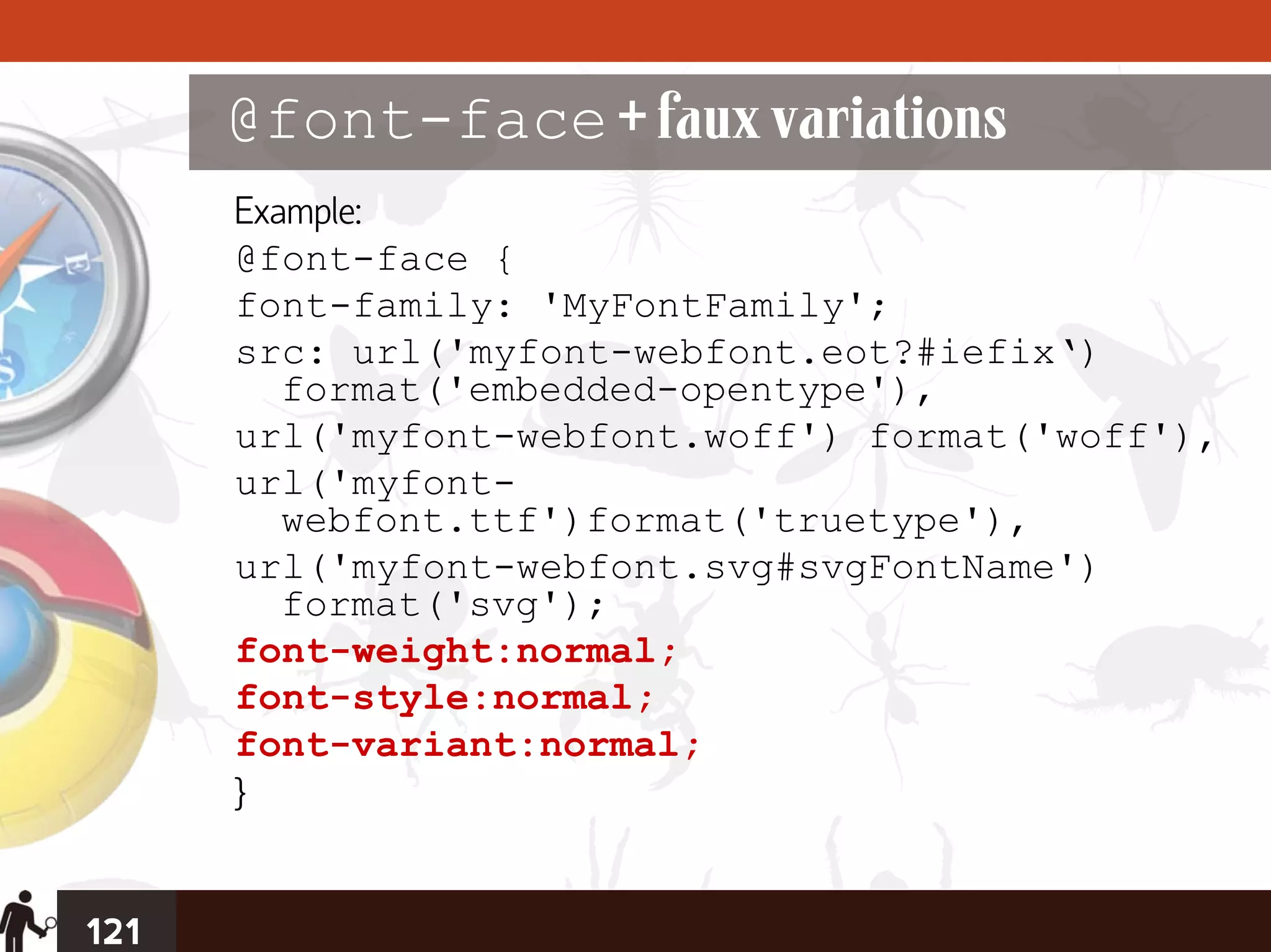 @font-face + faux variations
      Example:
      @font-face {
      font-family: 'MyFontFamily';
      src: url('myfont-webfont.eot?#iefix‘)
         format('embedded-opentype'),
      url('myfont-webfont.woff') format('woff'),
      url('myfont-
         webfont.ttf')format('truetype'),
      url('myfont-webfont.svg#svgFontName')
         format('svg');
      font-weight:normal;
      font-style:normal;
      font-variant:normal;
      }


121
 