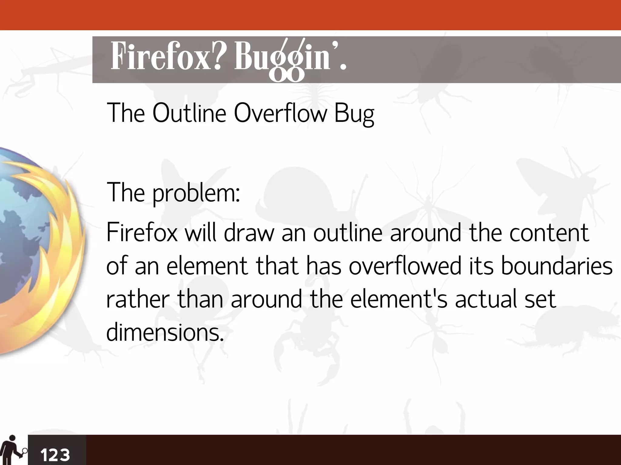 Firefox? Buggin’.
      The Outline Overflow Bug

      The problem:
      Firefox will draw an outline around the content
      of an element that has overflowed its boundaries
      rather than around the element’s actual set
      dimensions.



123
 