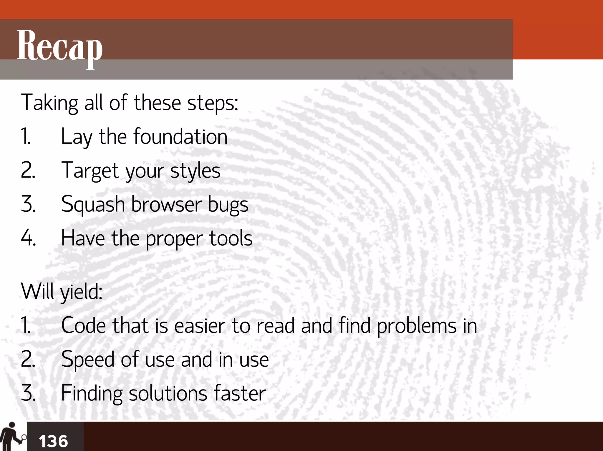 Recap
Taking all of these steps:
1. Lay the foundation
2. Target your styles
3. Squash browser bugs
4. Have the proper tools

Will yield:
1. Code that is easier to read and find problems in
2. Speed of use and in use
3. Finding solutions faster
  136
 