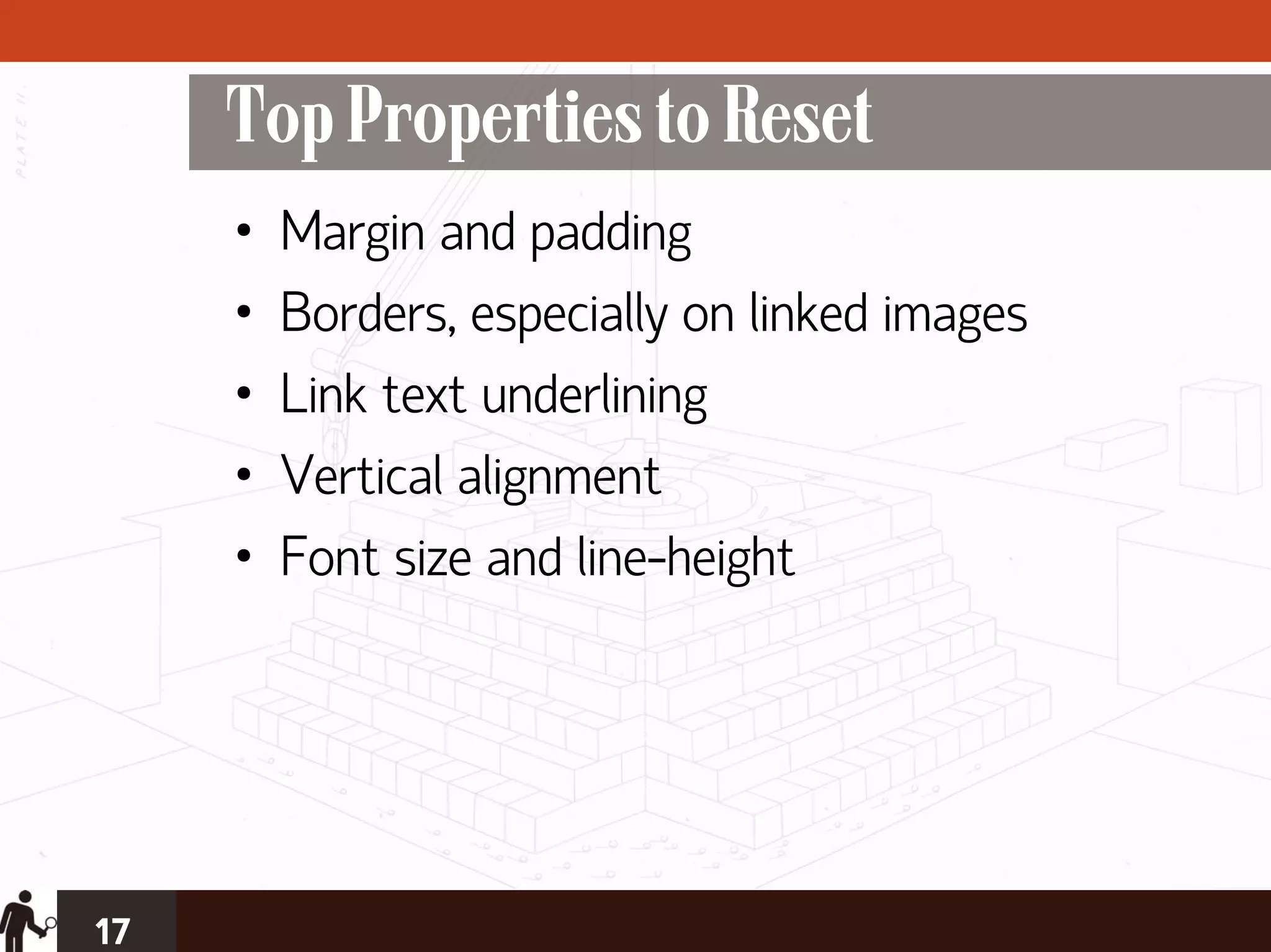 Top Properties to Reset
     •   Margin and padding
     •   Borders, especially on linked images
     •   Link text underlining
     •   Vertical alignment
     •   Font size and line-height




17
 