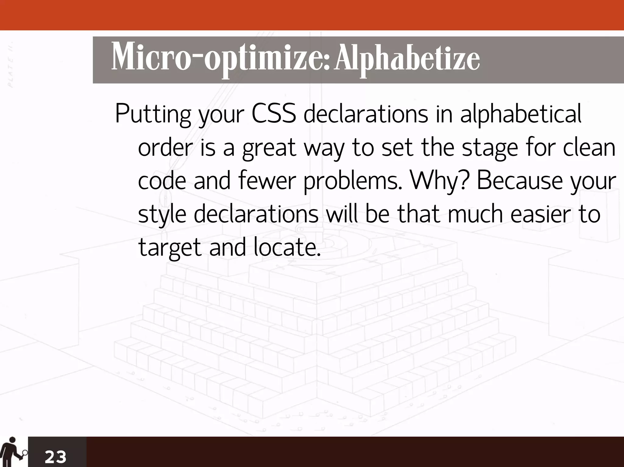 Micro-optimize: Alphabetize
     Putting your CSS declarations in alphabetical
       order is a great way to set the stage for clean
       code and fewer problems. Why? Because your
       style declarations will be that much easier to
       target and locate.




23
 
