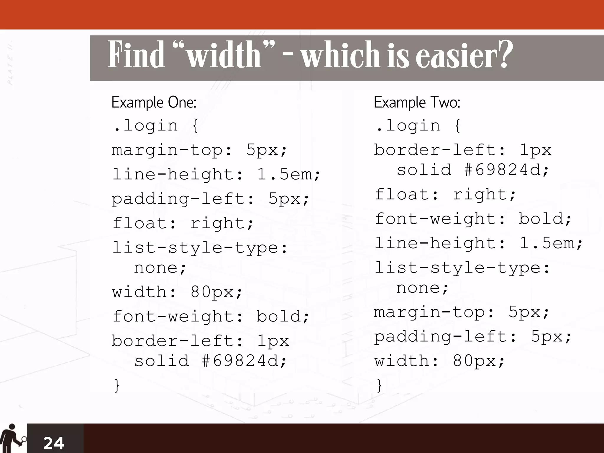 Find “width” - which is easier?
     Example One:          Example Two:
     .login {              .login {
     margin-top: 5px;      border-left: 1px
     line-height: 1.5em;     solid #69824d;
     padding-left: 5px;    float: right;
     float: right;         font-weight: bold;
     list-style-type:      line-height: 1.5em;
       none;               list-style-type:
     width: 80px;            none;
     font-weight: bold;    margin-top: 5px;
     border-left: 1px      padding-left: 5px;
       solid #69824d;      width: 80px;
     }                     }


24
 
