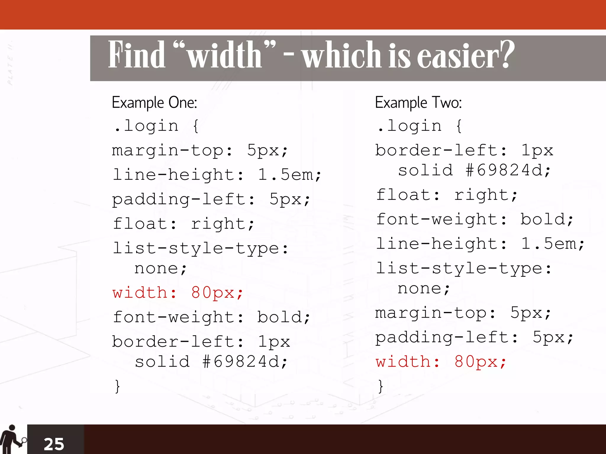 Find “width” - which is easier?
     Example One:          Example Two:
     .login {              .login {
     margin-top: 5px;      border-left: 1px
     line-height: 1.5em;     solid #69824d;
     padding-left: 5px;    float: right;
     float: right;         font-weight: bold;
     list-style-type:      line-height: 1.5em;
       none;               list-style-type:
     width: 80px;            none;
     font-weight: bold;    margin-top: 5px;
     border-left: 1px      padding-left: 5px;
       solid #69824d;      width: 80px;
     }                     }


25
 