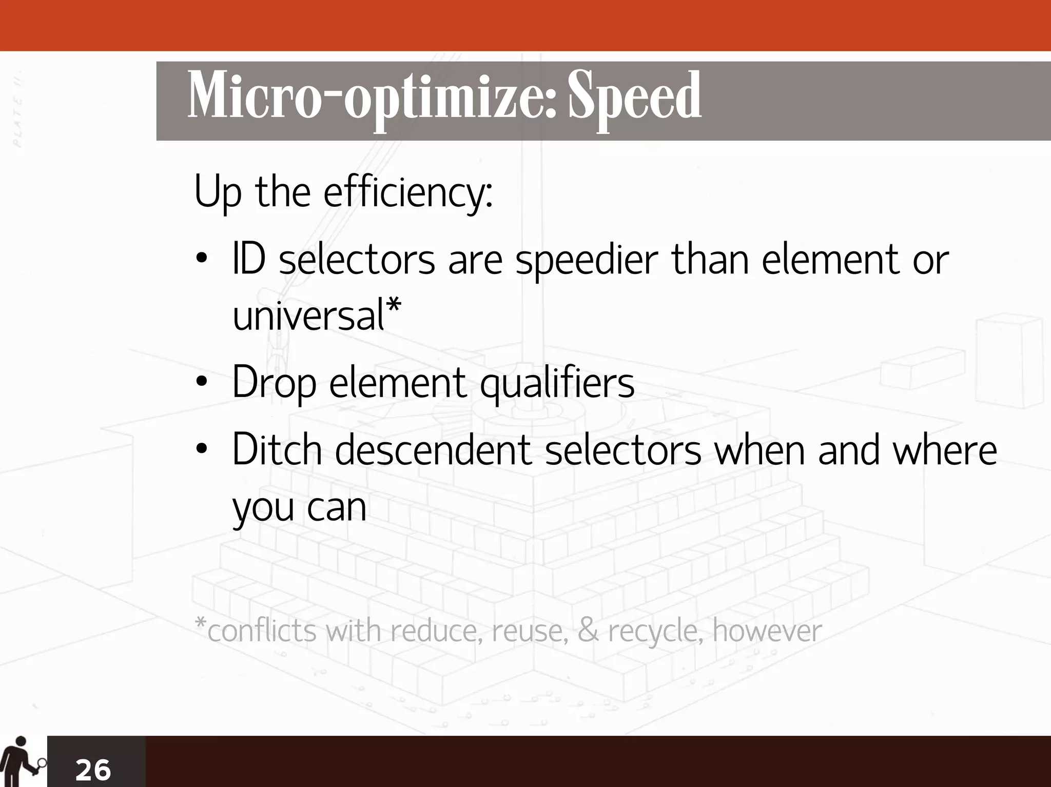 Micro-optimize: Speed
     Up the efficiency:
     • ID selectors are speedier than element or
       universal*
     • Drop element qualifiers
     • Ditch descendent selectors when and where
       you can

     *conflicts with reduce, reuse, & recycle, however


26
 