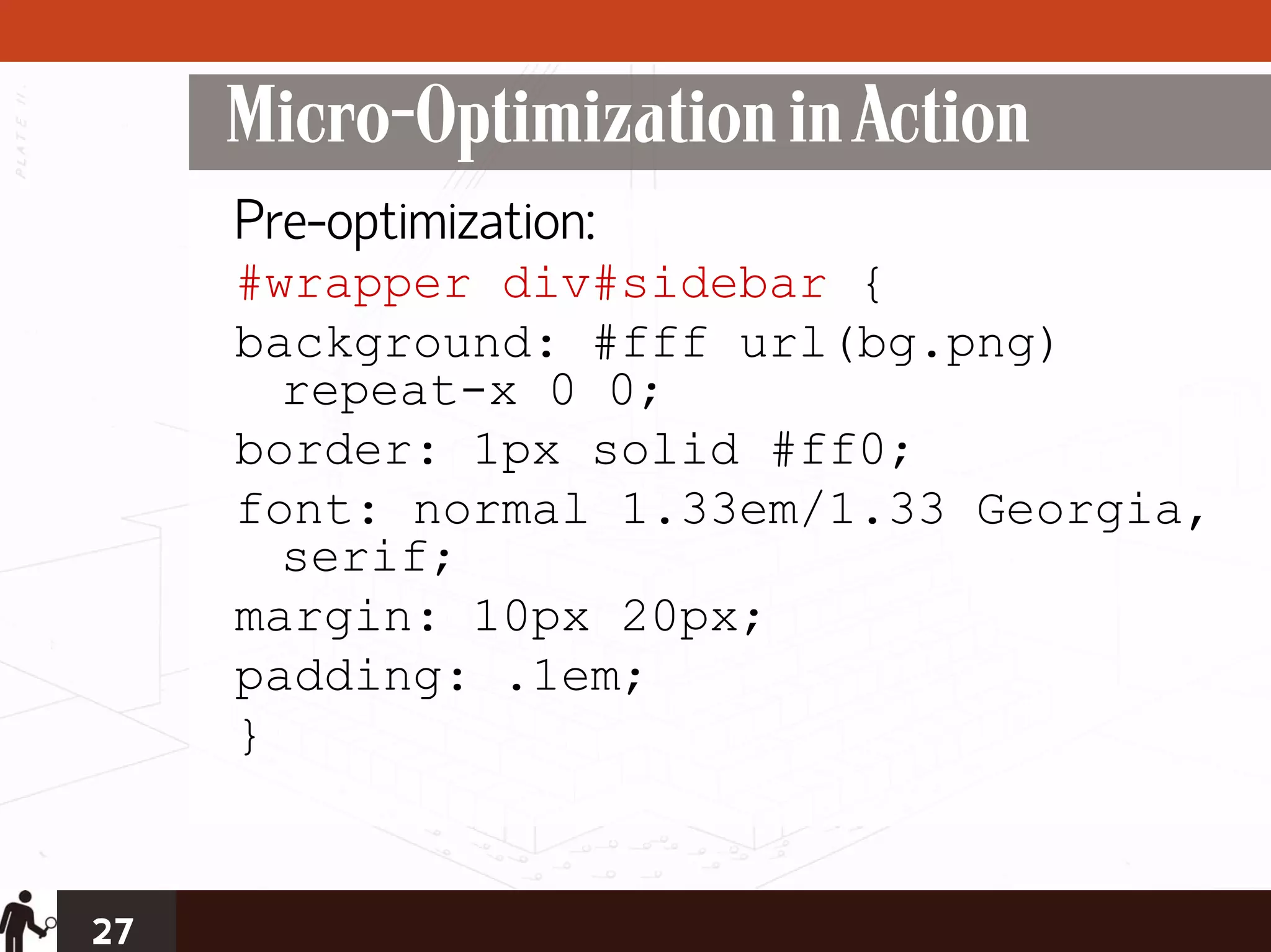 Micro-Optimization in Action
     Pre-optimization:
     #wrapper div#sidebar {
     background: #fff url(bg.png)
       repeat-x 0 0;
     border: 1px solid #ff0;
     font: normal 1.33em/1.33 Georgia,
       serif;
     margin: 10px 20px;
     padding: .1em;
     }


27
 