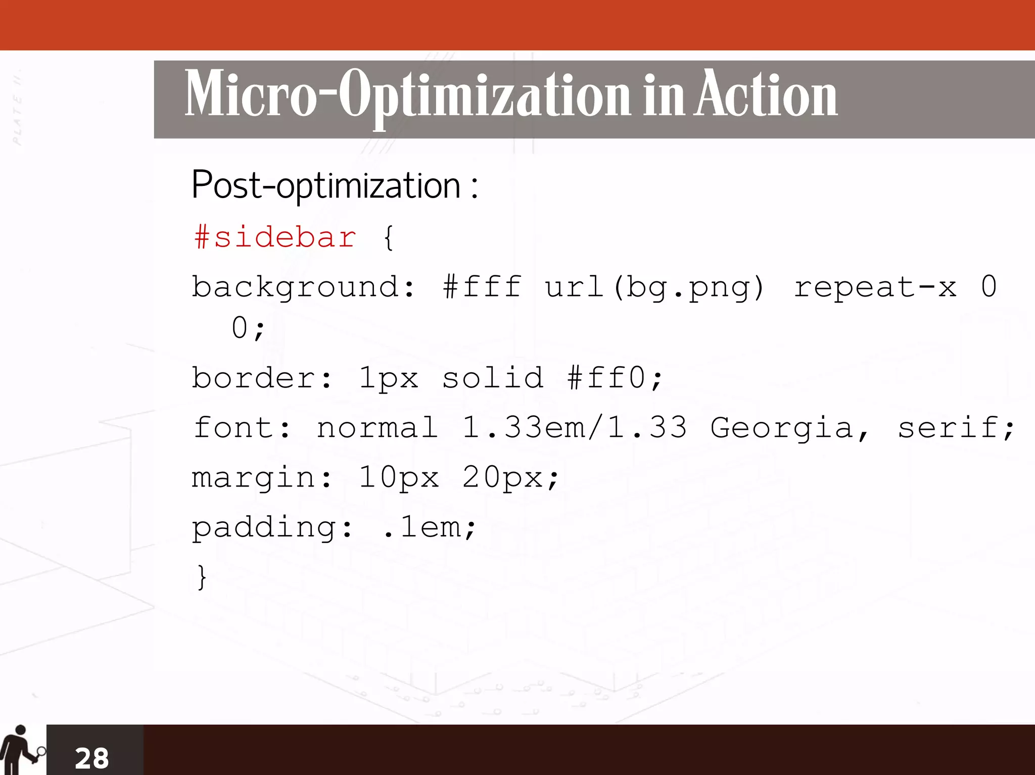 Micro-Optimization in Action
     Post-optimization :
     #sidebar {
     background: #fff url(bg.png) repeat-x 0
       0;
     border: 1px solid #ff0;
     font: normal 1.33em/1.33 Georgia, serif;
     margin: 10px 20px;
     padding: .1em;
     }




28
 