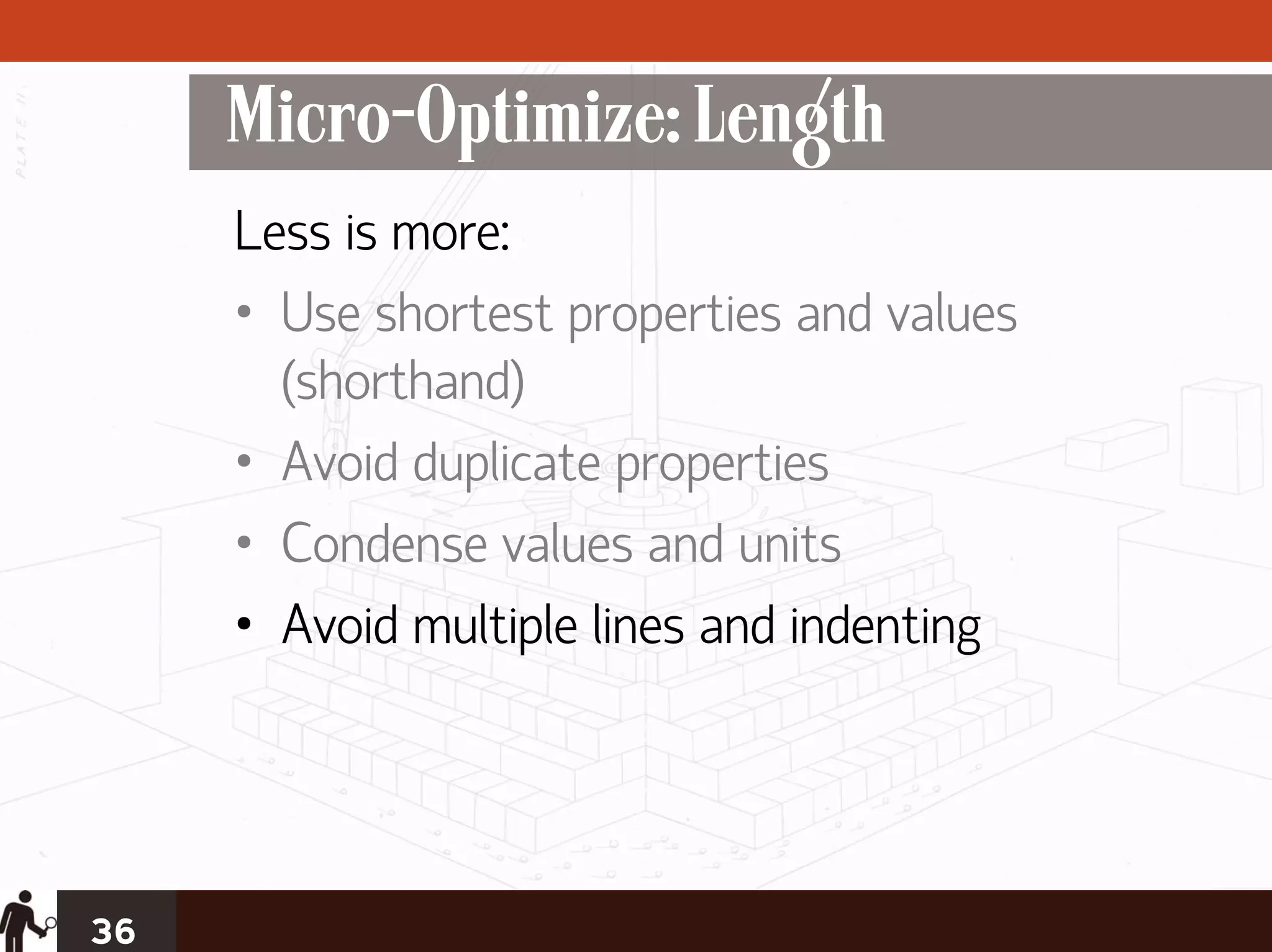 Micro-Optimize: Length
     Less is more:
     • Use shortest properties and values
       (shorthand)
     • Avoid duplicate properties
     • Condense values and units
     • Avoid multiple lines and indenting




36
 