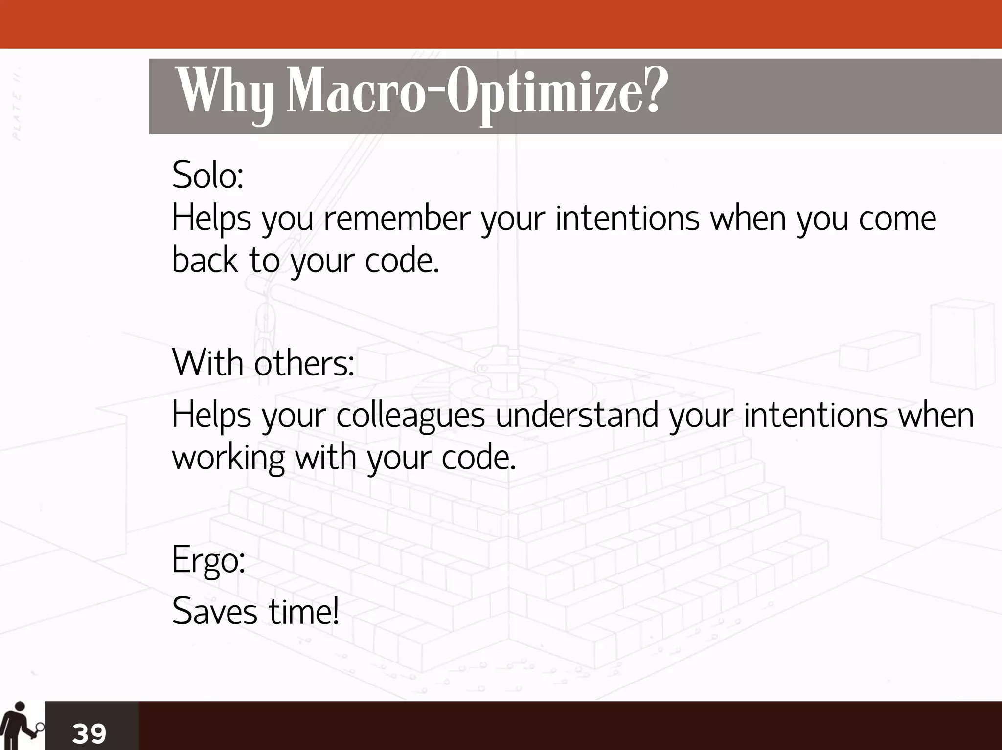 Why Macro-Optimize?
     Solo:
     Helps you remember your intentions when you come
     back to your code.

     With others:
     Helps your colleagues understand your intentions when
     working with your code.

     Ergo:
     Saves time!


39
 