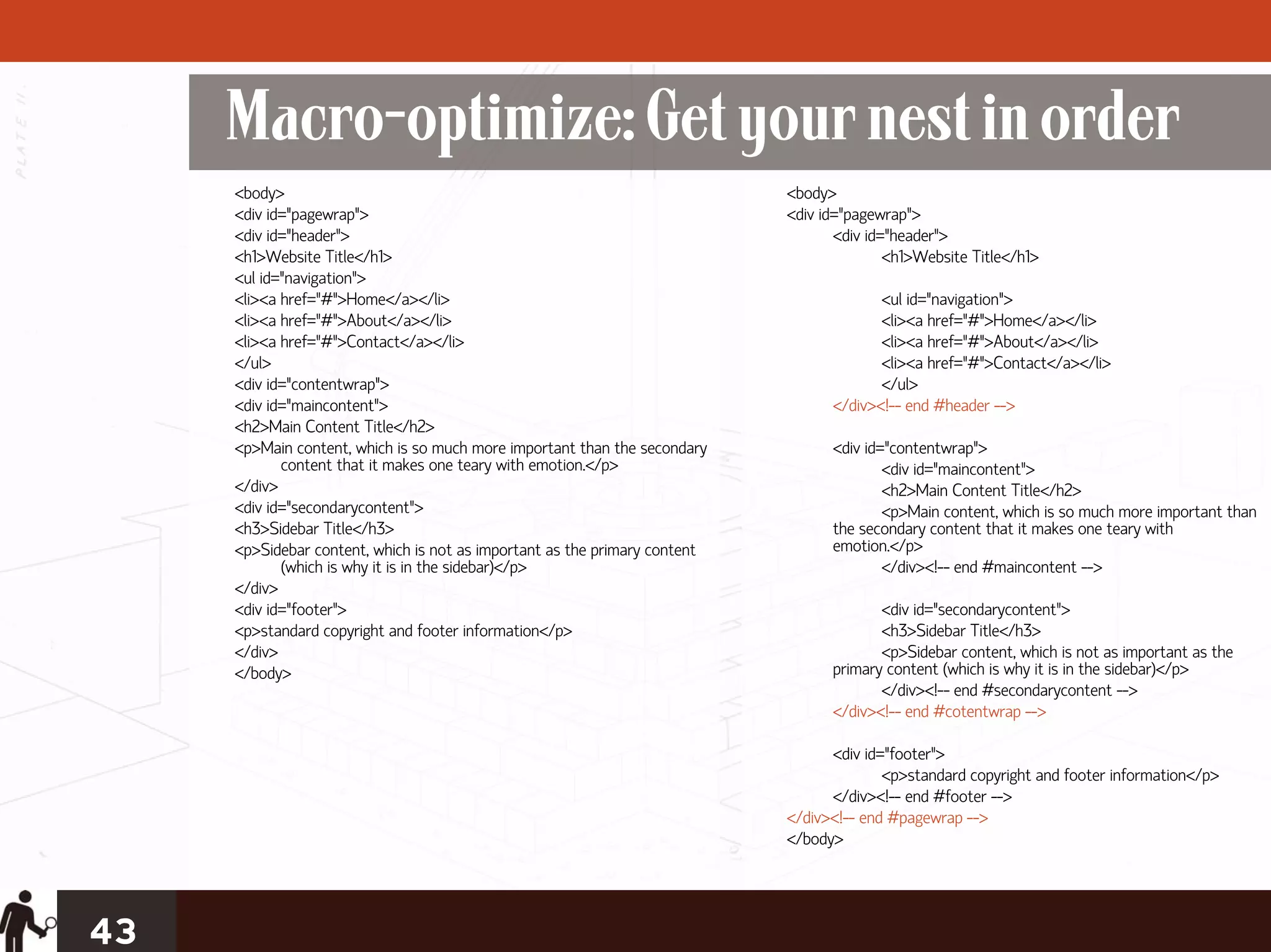 Macro-optimize: Get your nest in order
     <body>                                                                 <body>
     <div id="pagewrap">                                                    <div id="pagewrap">
     <div id="header">                                                             <div id="header">
     <h1>Website Title</h1>                                                                <h1>Website Title</h1>
     <ul id="navigation">
     <li><a href="#">Home</a></li>                                                       <ul id="navigation">
     <li><a href="#">About</a></li>                                                      <li><a href="#">Home</a></li>
     <li><a href="#">Contact</a></li>                                                    <li><a href="#">About</a></li>
     </ul>                                                                               <li><a href="#">Contact</a></li>
     <div id="contentwrap">                                                              </ul>
     <div id="maincontent">                                                       </div><!-- end #header -->
     <h2>Main Content Title</h2>
     <p>Main content, which is so much more important than the secondary          <div id="contentwrap">
            content that it makes one teary with emotion.</p>                             <div id="maincontent">
     </div>                                                                               <h2>Main Content Title</h2>
     <div id="secondarycontent">                                                          <p>Main content, which is so much more important than
     <h3>Sidebar Title</h3>                                                       the secondary content that it makes one teary with
     <p>Sidebar content, which is not as important as the primary content         emotion.</p>
            (which is why it is in the sidebar)</p>                                       </div><!-- end #maincontent -->
     </div>
     <div id="footer">                                                                   <div id="secondarycontent">
     <p>standard copyright and footer information</p>                                    <h3>Sidebar Title</h3>
     </div>                                                                              <p>Sidebar content, which is not as important as the
     </body>                                                                      primary content (which is why it is in the sidebar)</p>
                                                                                         </div><!-- end #secondarycontent -->
                                                                                  </div><!-- end #cotentwrap -->

                                                                                  <div id="footer">
                                                                                          <p>standard copyright and footer information</p>
                                                                                  </div><!-- end #footer -->
                                                                            </div><!-- end #pagewrap -->
                                                                            </body>




43
 