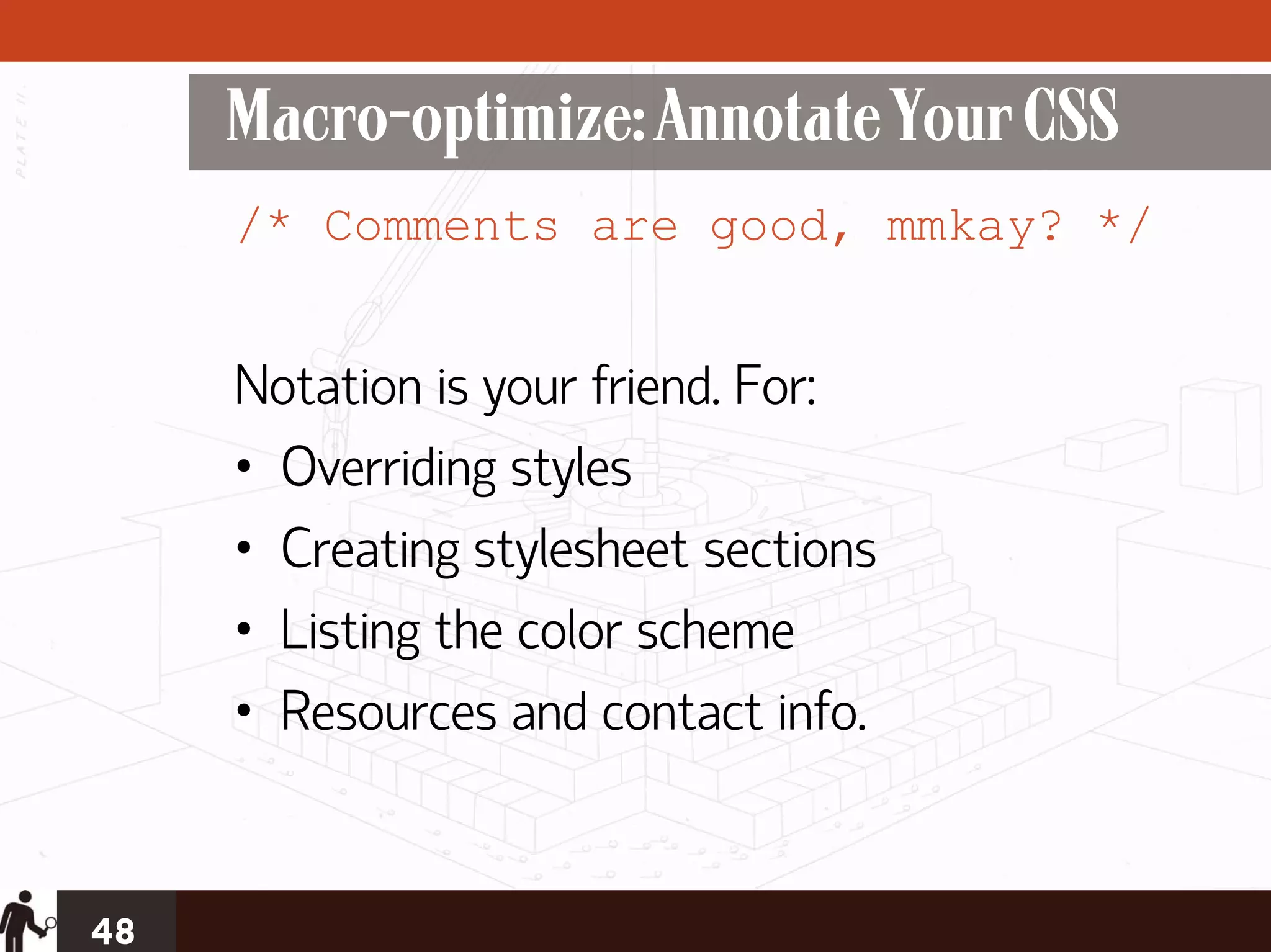 Macro-optimize: Annotate Your CSS
     /* Comments are good, mmkay? */


     Notation is your friend. For:
     • Overriding styles
     • Creating stylesheet sections
     • Listing the color scheme
     • Resources and contact info.


48
 