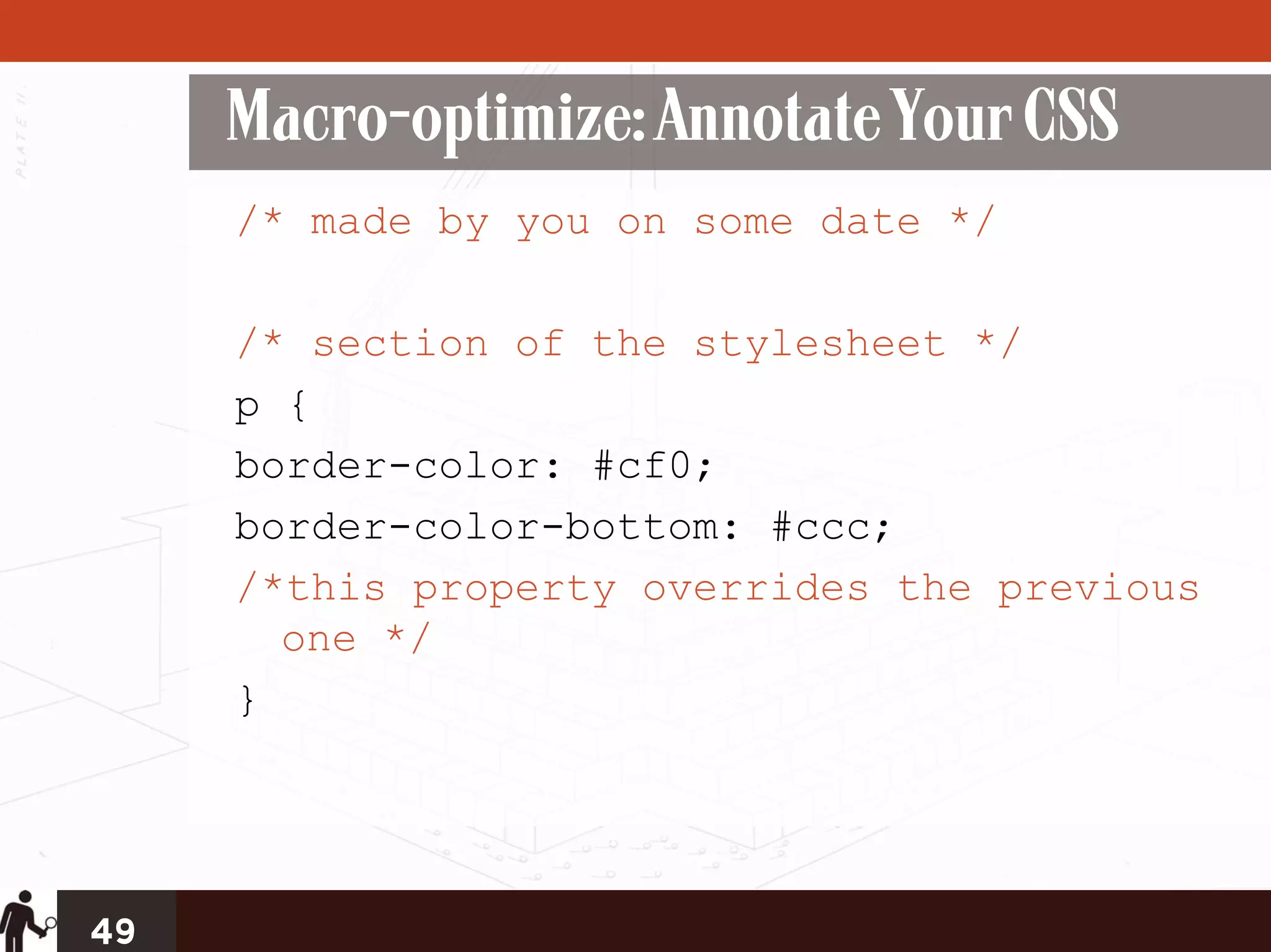 Macro-optimize: Annotate Your CSS
     /* made by you on some date */

     /* section of the stylesheet */
     p {
     border-color: #cf0;
     border-color-bottom: #ccc;
     /*this property overrides the previous
       one */
     }




49
 