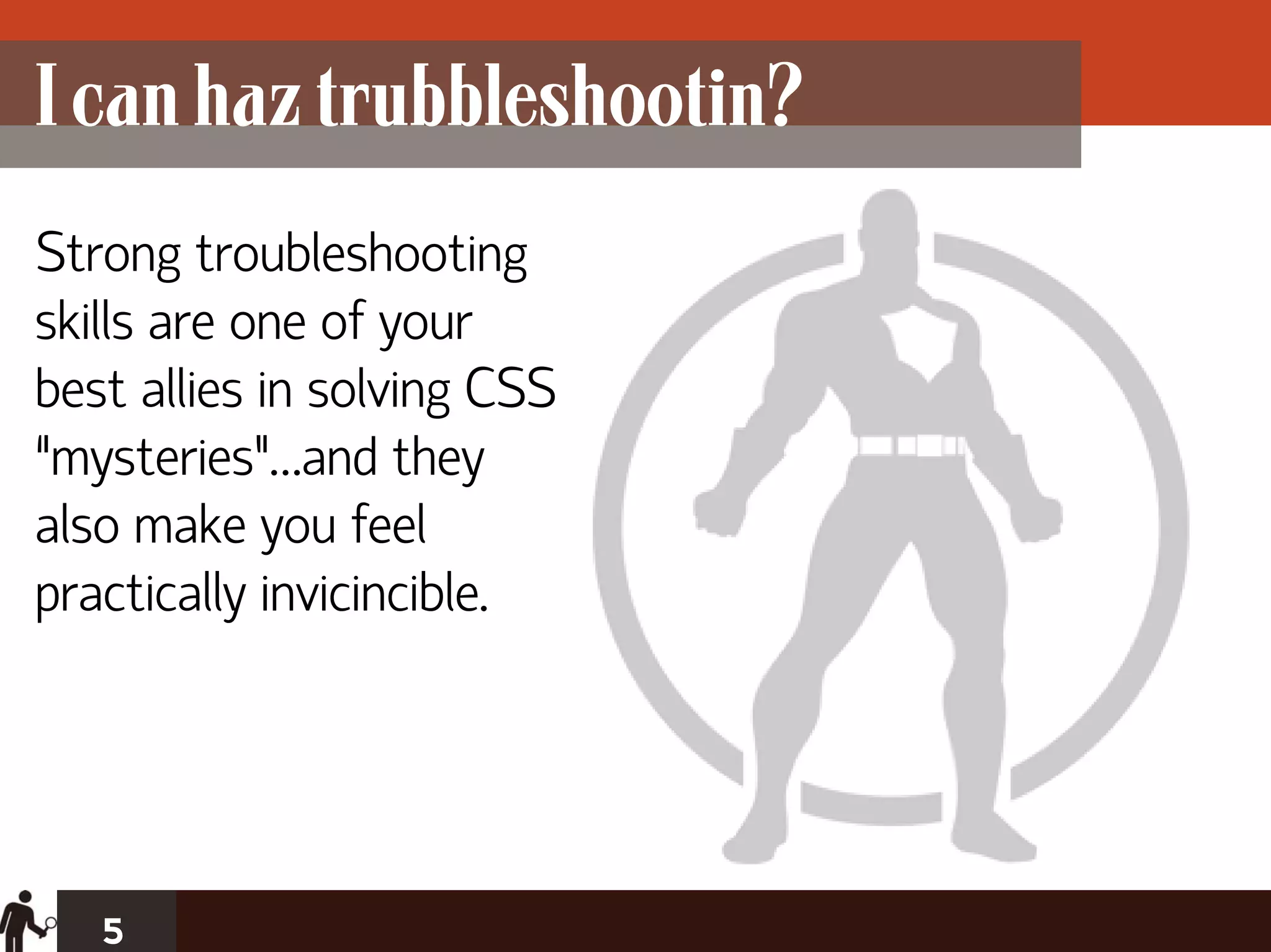 I can haz trubbleshootin?
Strong troubleshooting
skills are one of your
best allies in solving CSS
“mysteries”…and they
also make you feel
practically invicincible.




   5
 