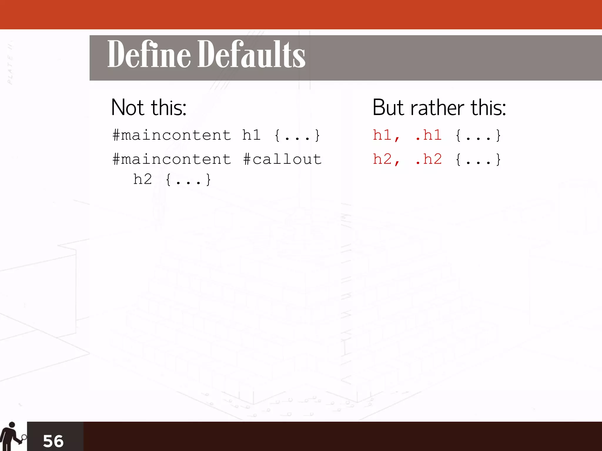 Define Defaults
     Not this:               But rather this:
     #maincontent h1 {...}   h1, .h1 {...}
     #maincontent #callout   h2, .h2 {...}
       h2 {...}




56
 