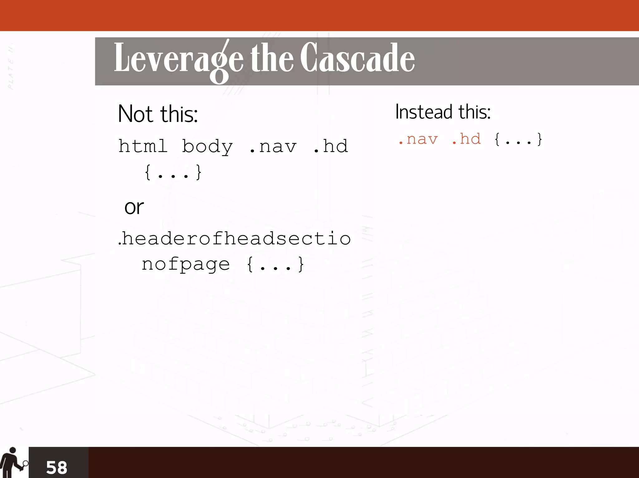 Leverage the Cascade
     Not this:             Instead this:
     html body .nav .hd    .nav .hd {...}
       {...}
     or
     .headerofheadsectio
        nofpage {...}




58
 