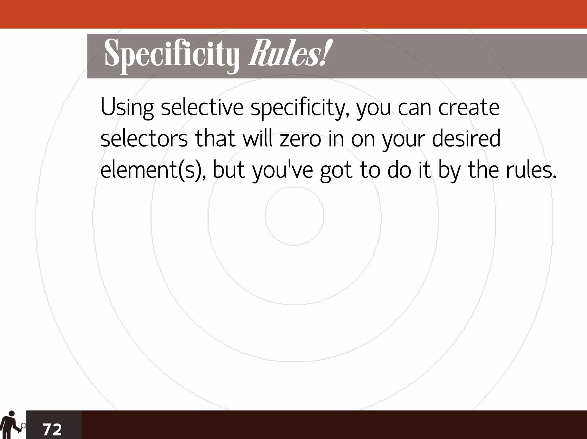Specificity Rules!
     Using selective specificity, you can create
     selectors that will zero in on your desired
     element(s), but you’ve got to do it by the rules.




72
 
