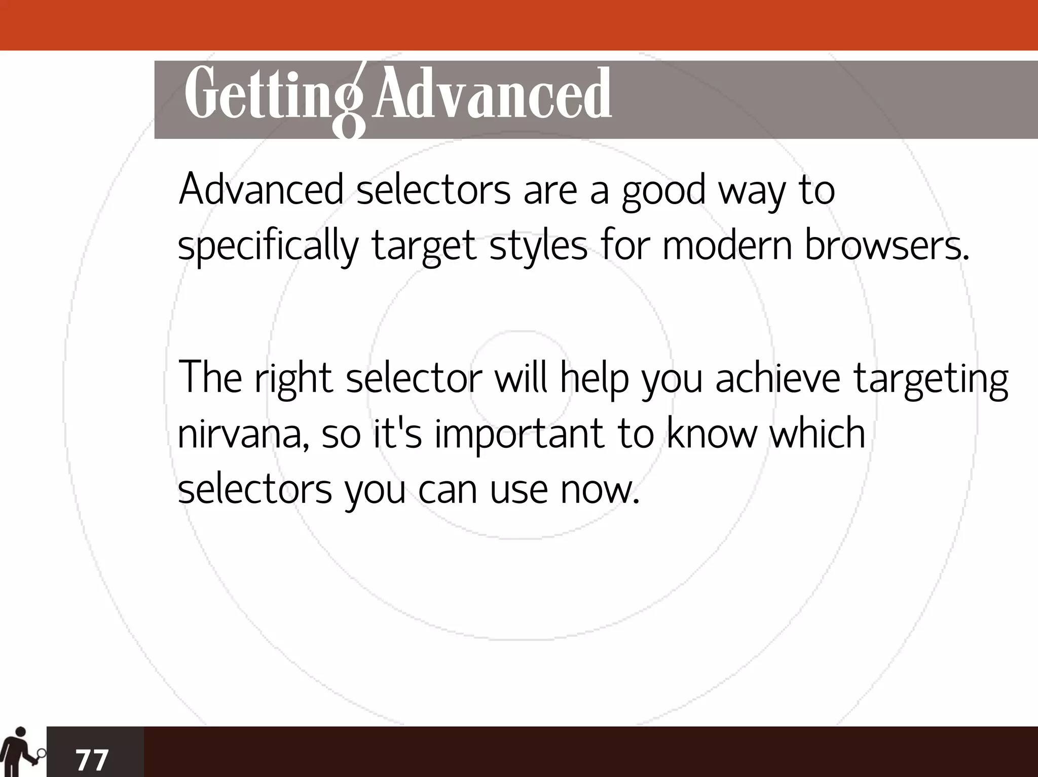 Getting Advanced
     Advanced selectors are a good way to
     specifically target styles for modern browsers.

     The right selector will help you achieve targeting
     nirvana, so it’s important to know which
     selectors you can use now.




77
 