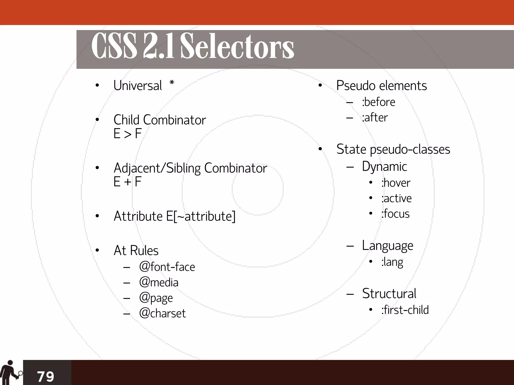 CSS 2.1 Selectors
     • Universal *                   • Pseudo elements
                                         – :before
     • Child Combinator                  – :after
       E>F
                                     • State pseudo-classes
     • Adjacent/Sibling Combinator      – Dynamic
       E+F                                   • :hover
                                             • :active
     • Attribute E[~attribute]               • :focus

     • At Rules                          – Language
          –   @font-face                     • :lang
          –   @media
          –   @page                      – Structural
          –   @charset                       • :first-child




79
 