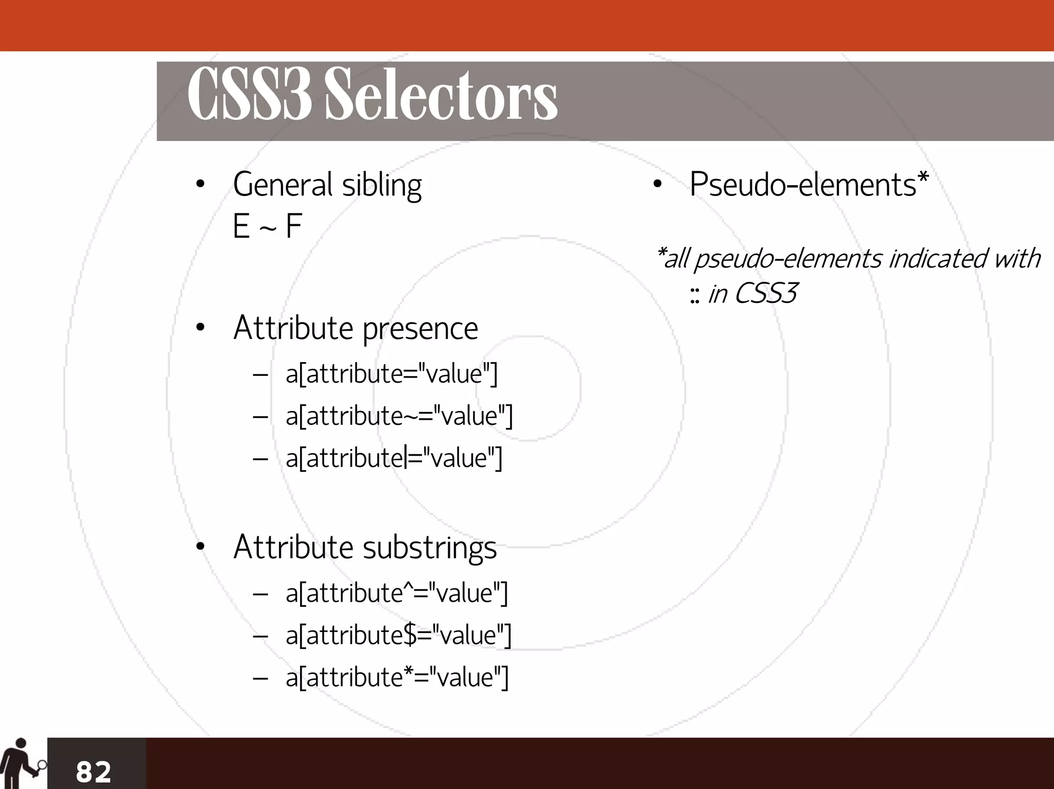 CSS3 Selectors
     • General sibling             • Pseudo-elements*
       E~F
                                   *all pseudo-elements indicated with
                                       :: in CSS3
     • Attribute presence
         – a[attribute="value"]
         – a[attribute~="value"]
         – a[attribute|="value"]


     • Attribute substrings
         – a[attribute^="value"]
         – a[attribute$="value"]
         – a[attribute*="value"]


82
 