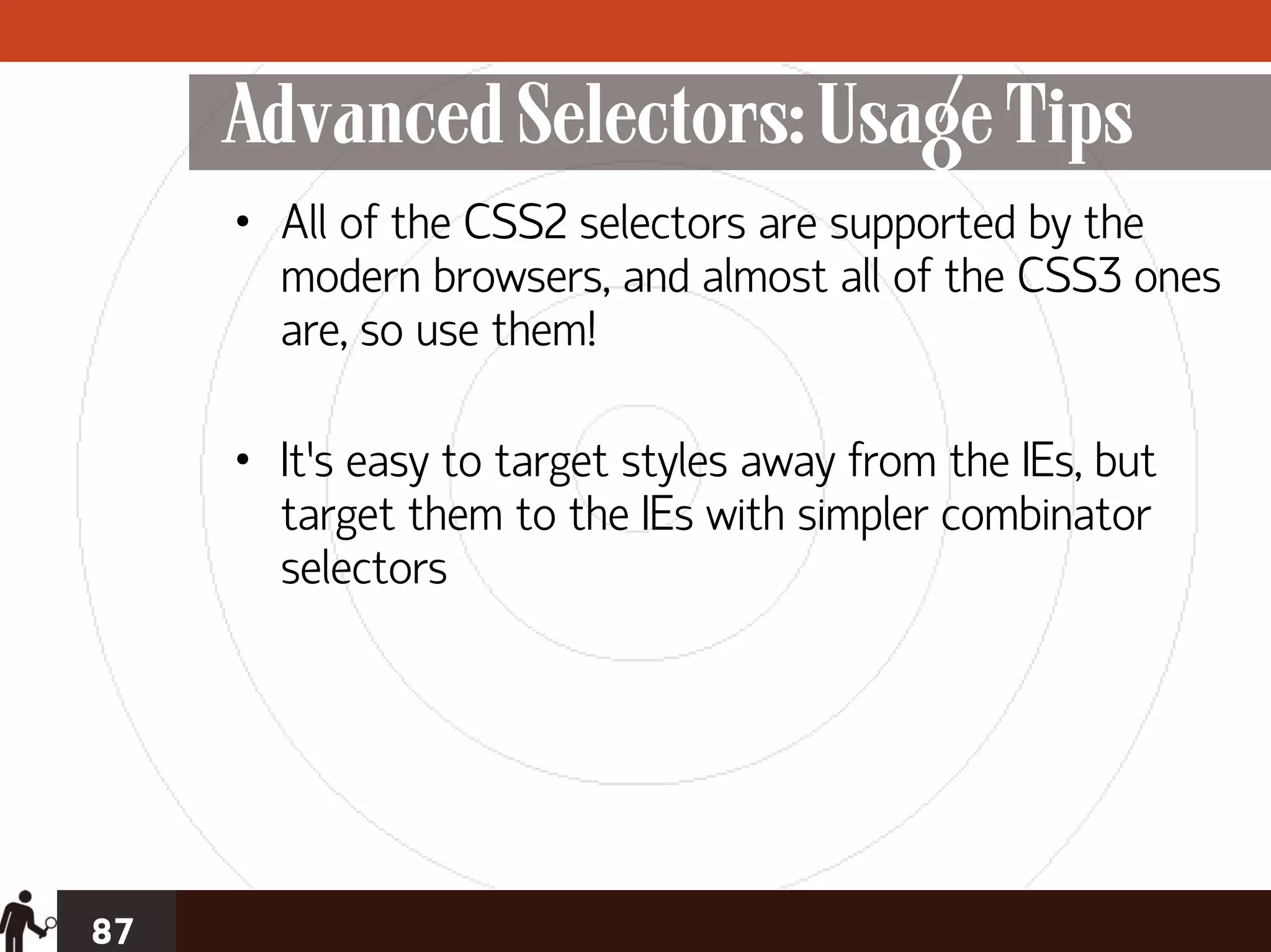Advanced Selectors: Usage Tips
     • All of the CSS2 selectors are supported by the
       modern browsers, and almost all of the CSS3 ones
       are, so use them!

     • It’s easy to target styles away from the IEs, but
       target them to the IEs with simpler combinator
       selectors




87
 