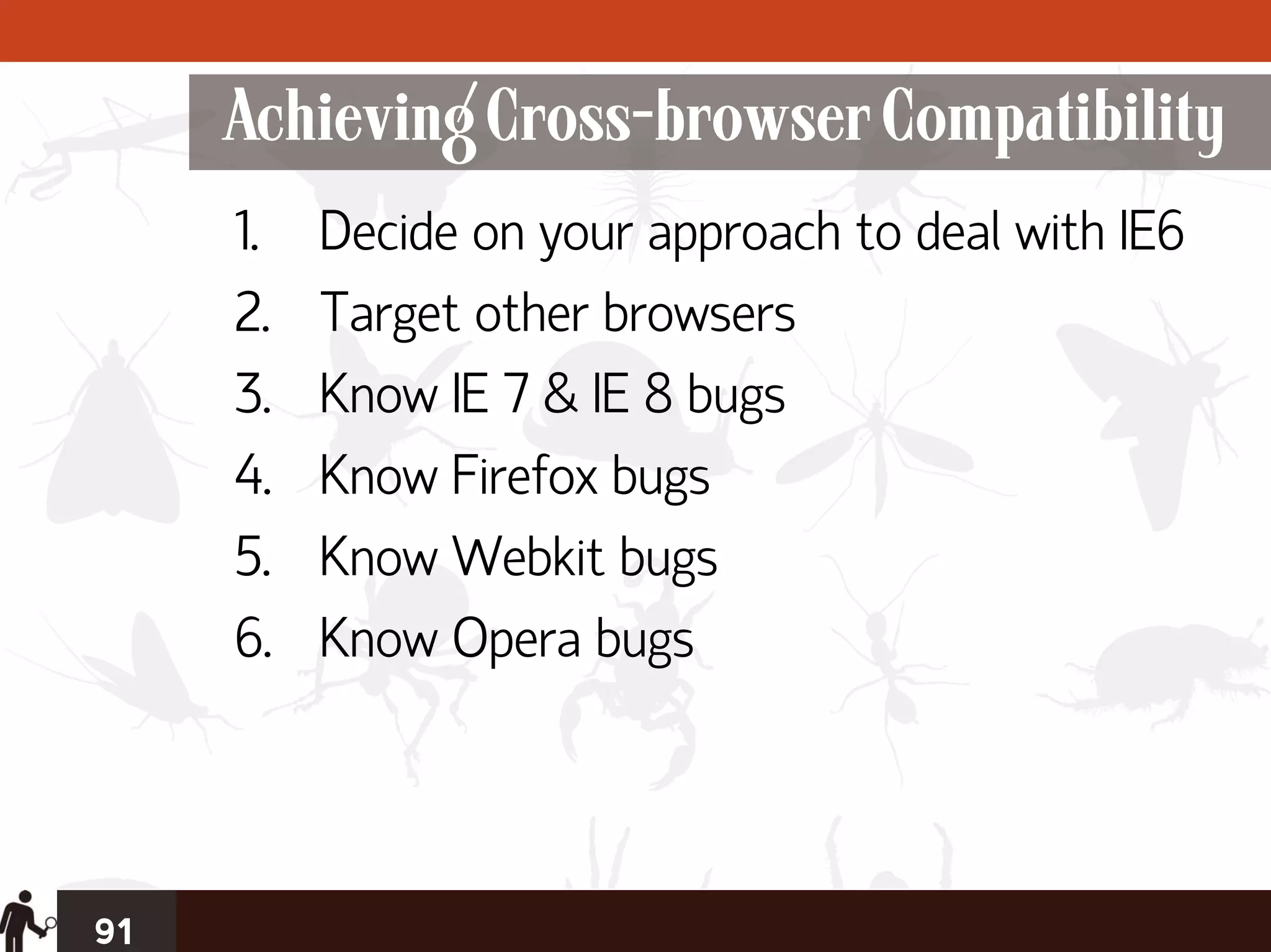 Achieving Cross-browser Compatibility
     1.   Decide on your approach to deal with IE6
     2.   Target other browsers
     3.   Know IE 7 & IE 8 bugs
     4.   Know Firefox bugs
     5.   Know Webkit bugs
     6.   Know Opera bugs




91
 