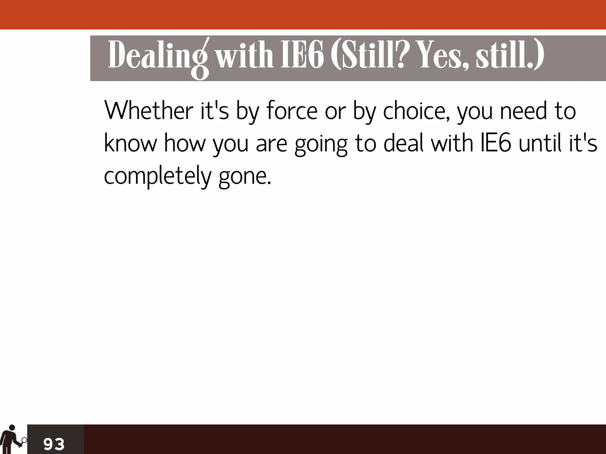 Dealing with IE6 (Still? Yes, still.)
     Whether it’s by force or by choice, you need to
     know how you are going to deal with IE6 until it’s
     completely gone.




93
 