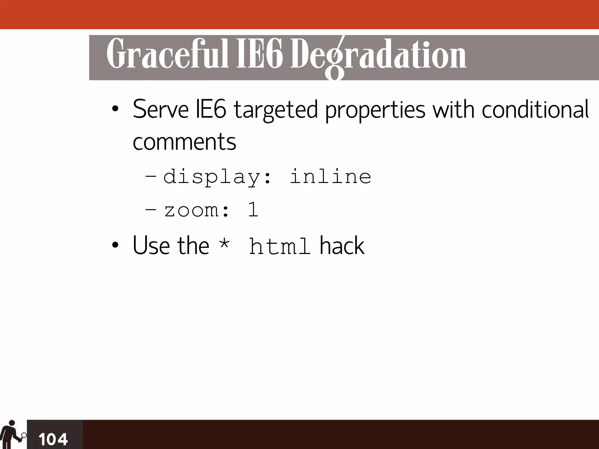 Graceful IE6 Degradation
      • Serve IE6 targeted properties with conditional
        comments
         – display: inline
         – zoom: 1
      • Use the * html hack




104
 