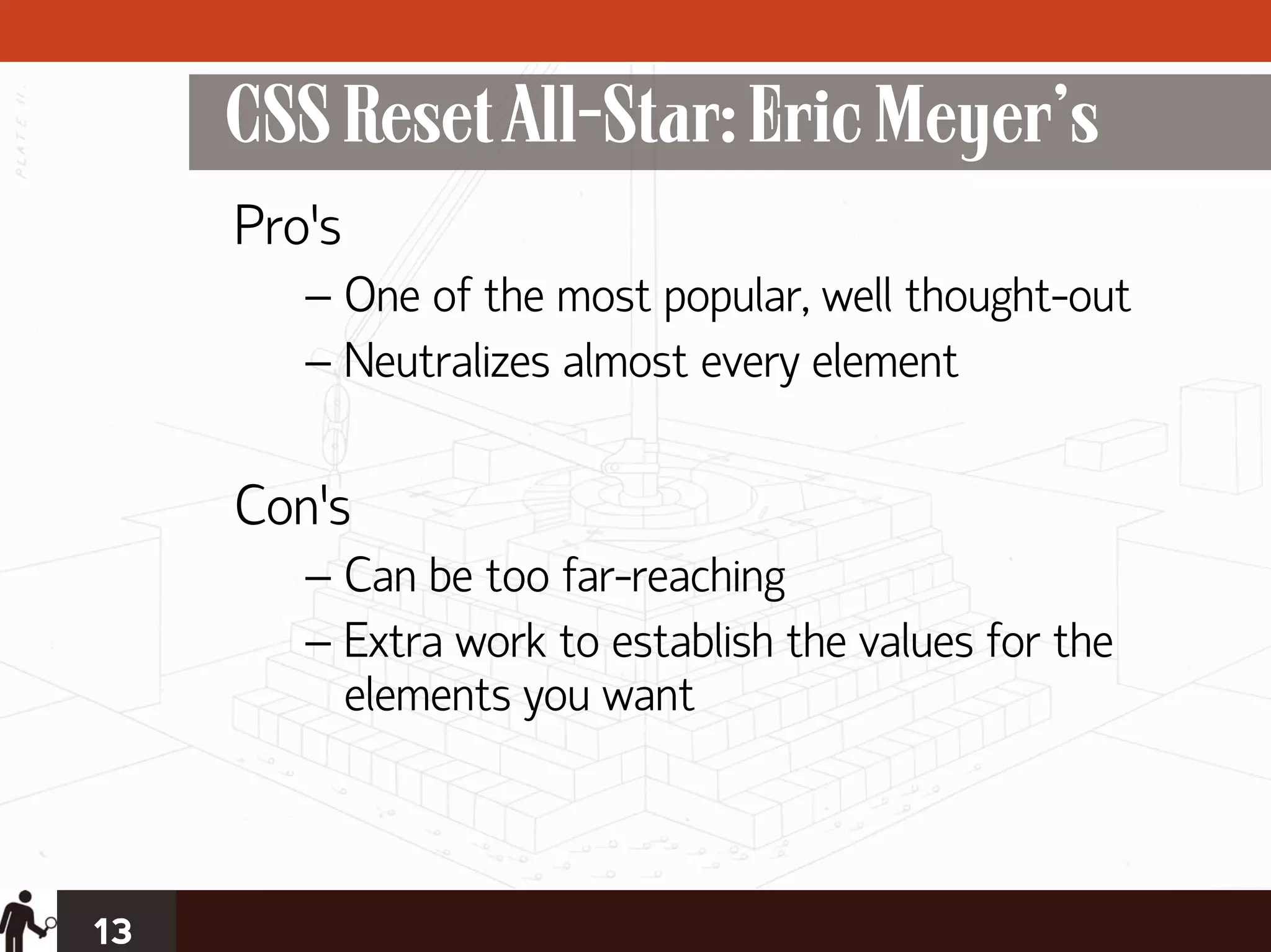 CSS Reset All-Star: Eric Meyer’s
     Pro’s
        – One of the most popular, well thought-out
        – Neutralizes almost every element

     Con’s
        – Can be too far-reaching
        – Extra work to establish the values for the
          elements you want



13
 