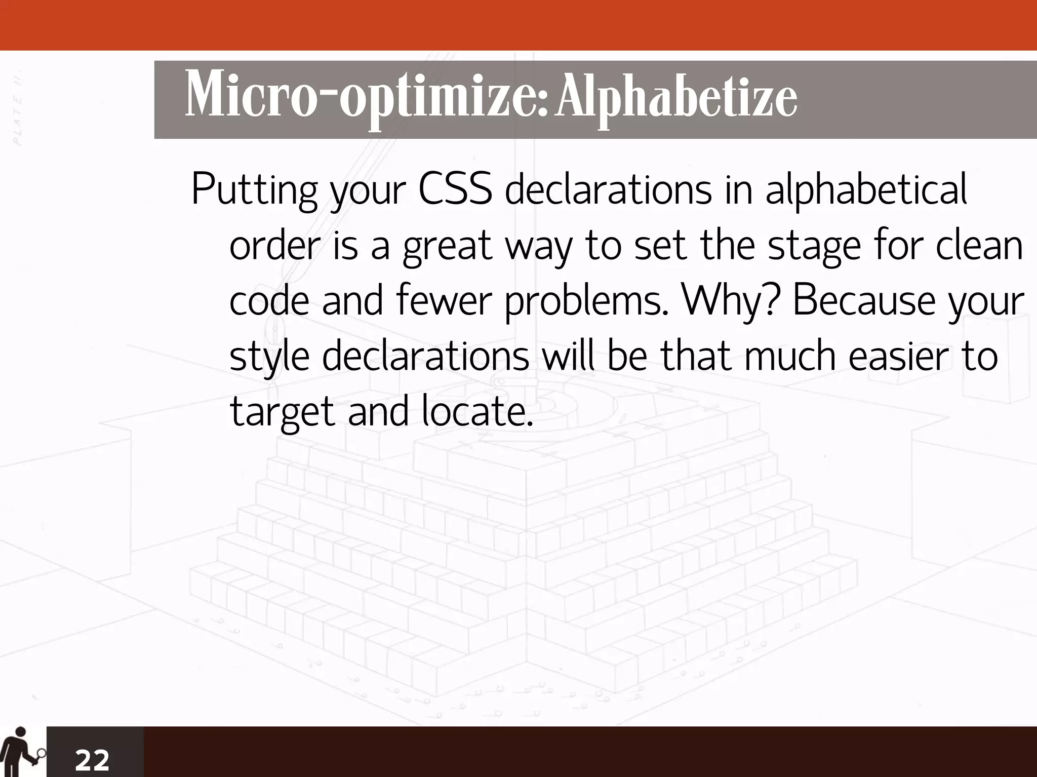 Micro-optimize: Alphabetize
     Putting your CSS declarations in alphabetical
       order is a great way to set the stage for clean
       code and fewer problems. Why? Because your
       style declarations will be that much easier to
       target and locate.




22
 