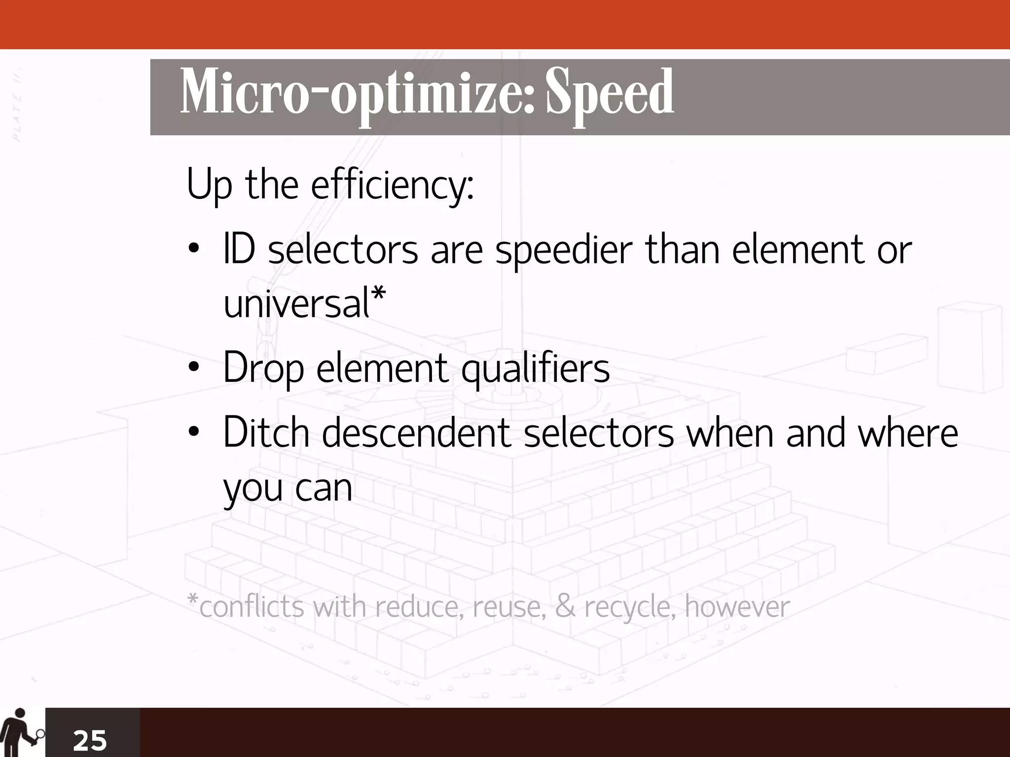 Micro-optimize: Speed
     Up the efficiency:
     • ID selectors are speedier than element or
       universal*
     • Drop element qualifiers
     • Ditch descendent selectors when and where
       you can

     *conflicts with reduce, reuse, & recycle, however


25
 