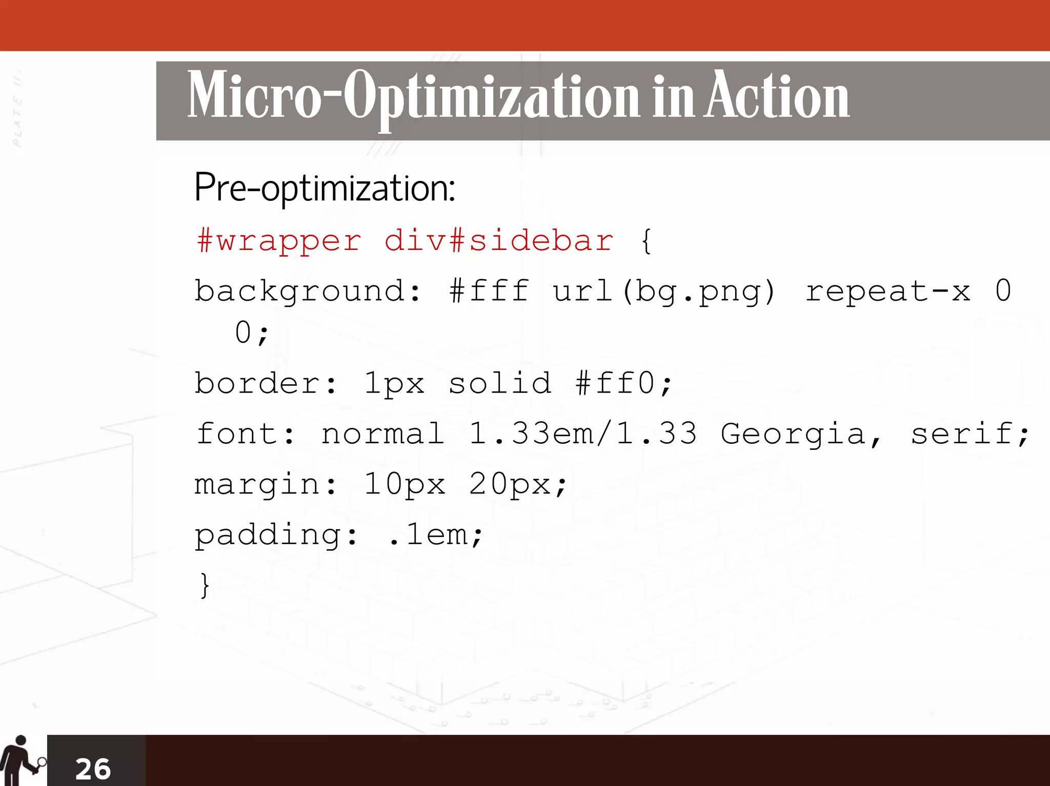 Micro-Optimization in Action
     Pre-optimization:
     #wrapper div#sidebar {
     background: #fff url(bg.png) repeat-x 0
       0;
     border: 1px solid #ff0;
     font: normal 1.33em/1.33 Georgia, serif;
     margin: 10px 20px;
     padding: .1em;
     }




26
 