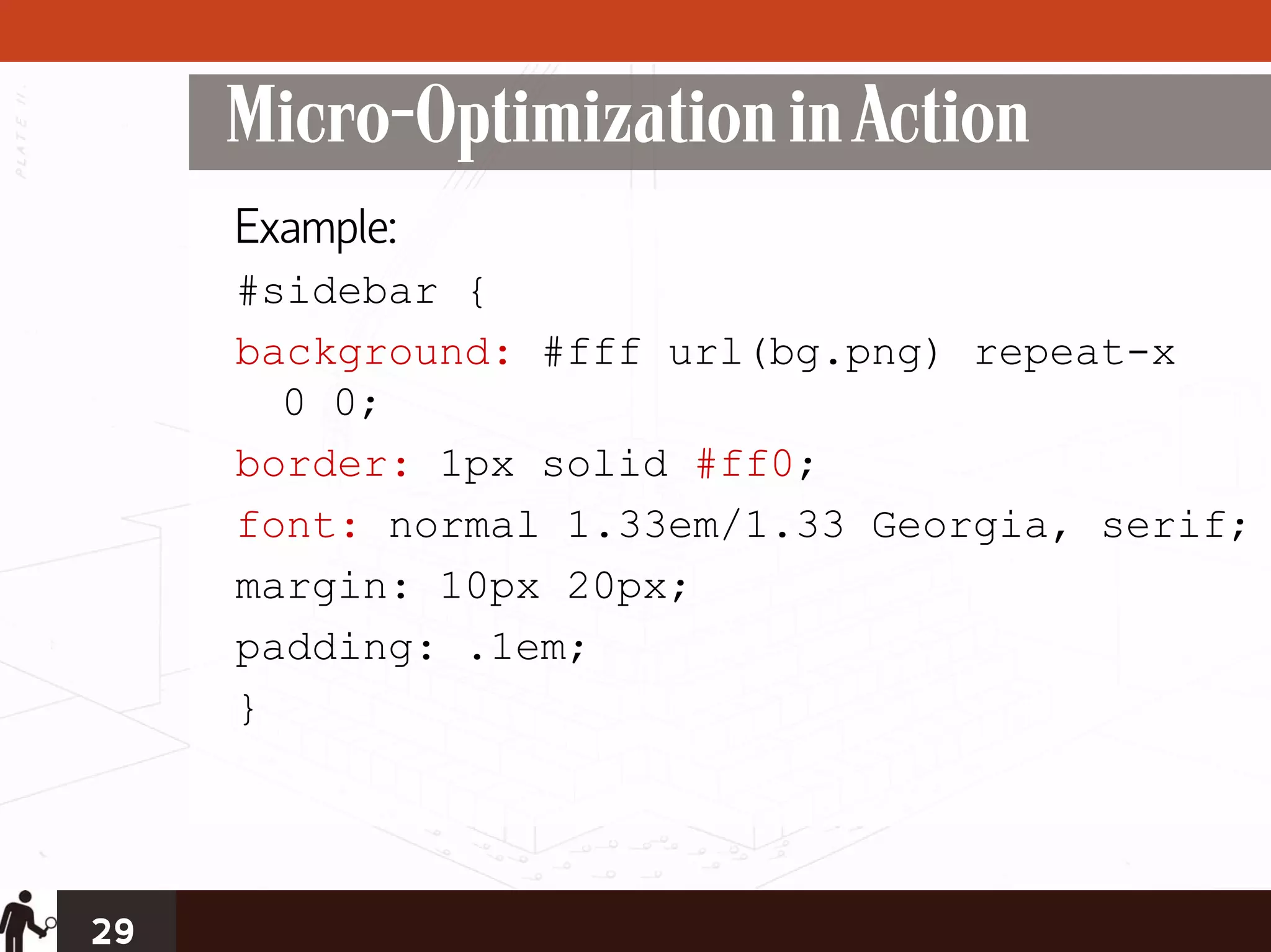 Micro-Optimization in Action
     Example:
     #sidebar {
     background: #fff url(bg.png) repeat-x
       0 0;
     border: 1px solid #ff0;
     font: normal 1.33em/1.33 Georgia, serif;
     margin: 10px 20px;
     padding: .1em;
     }




29
 