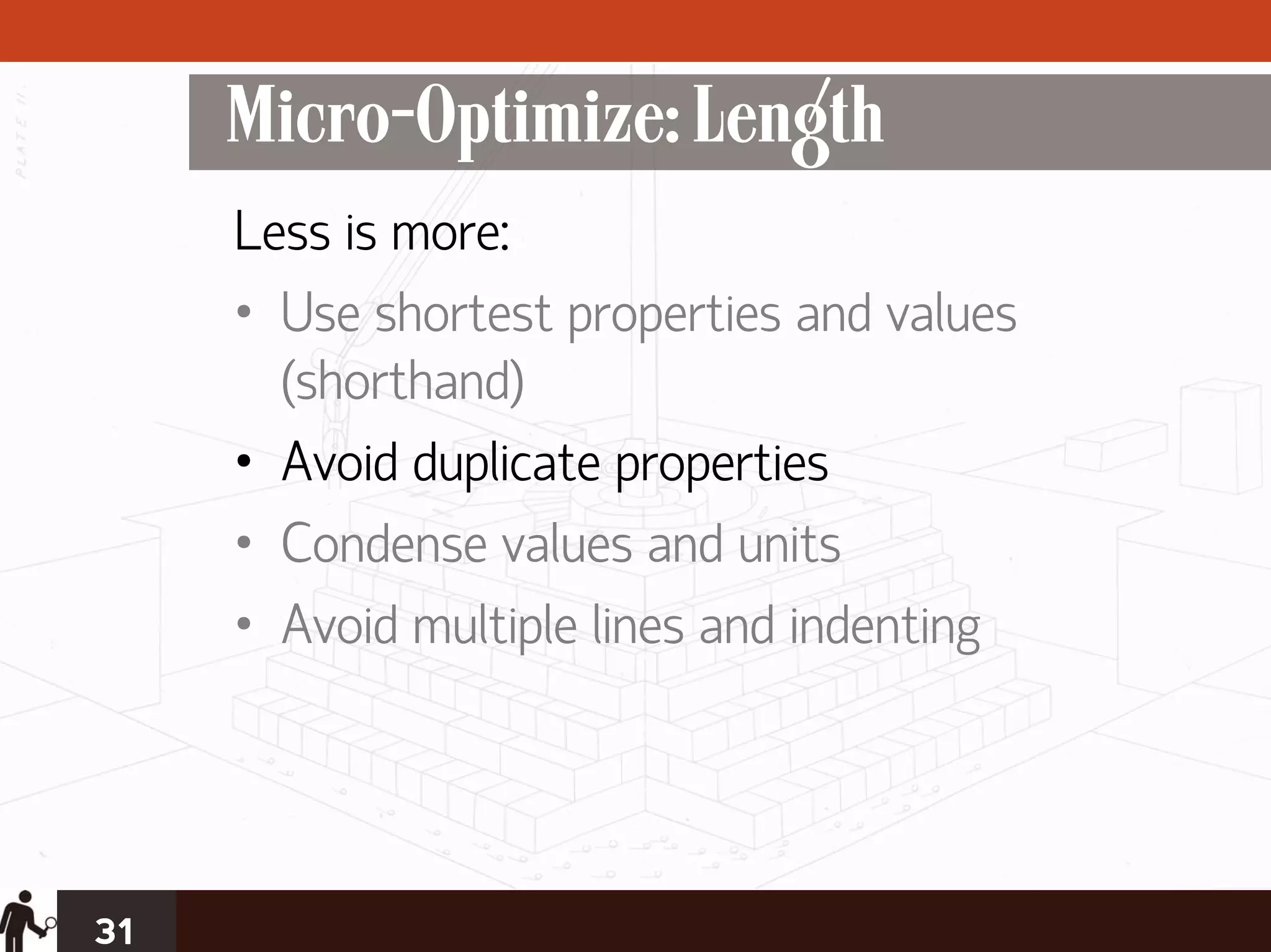 Micro-Optimize: Length
     Less is more:
     • Use shortest properties and values
       (shorthand)
     • Avoid duplicate properties
     • Condense values and units
     • Avoid multiple lines and indenting




31
 