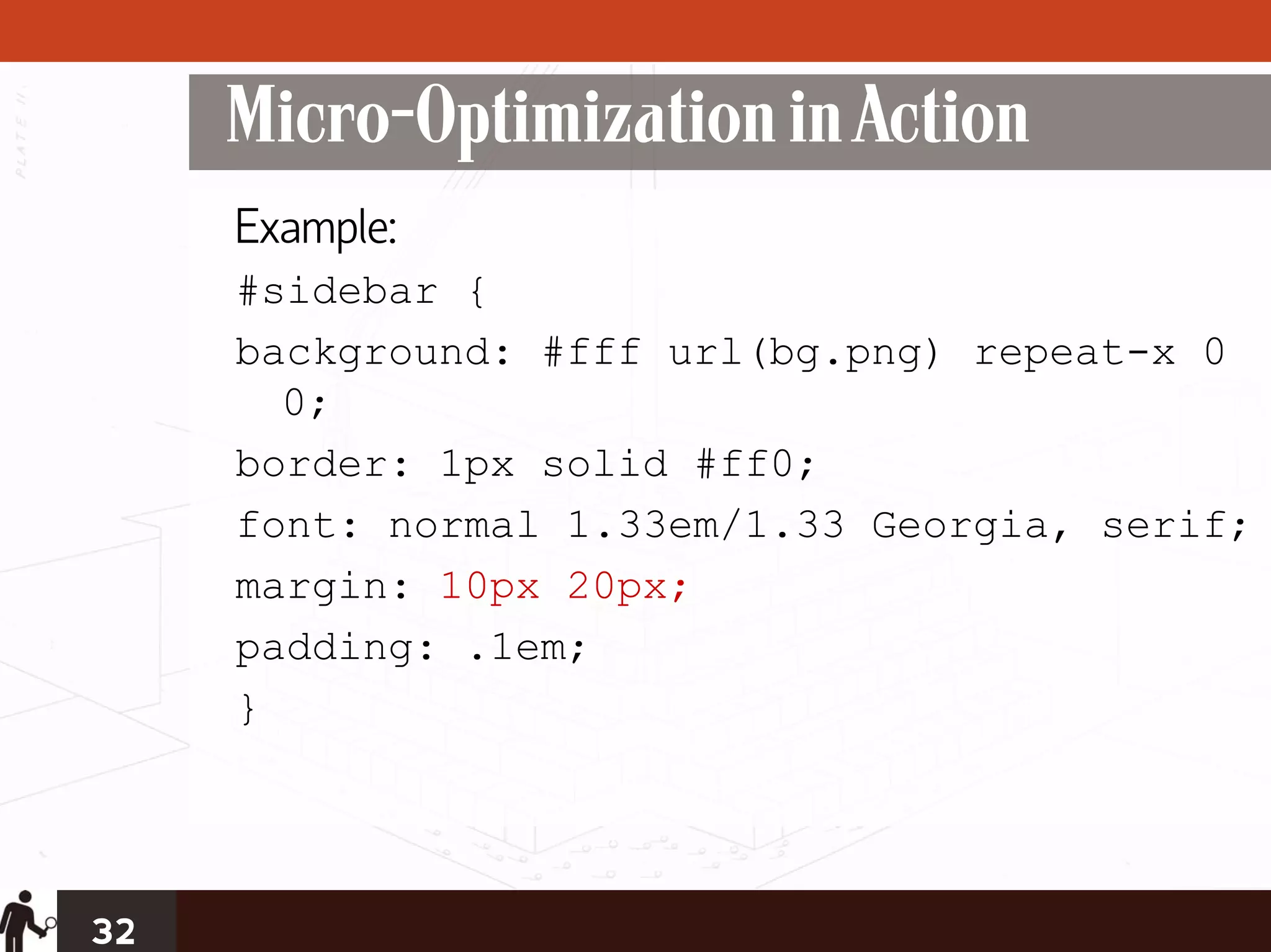 Micro-Optimization in Action
     Example:
     #sidebar {
     background: #fff url(bg.png) repeat-x 0
       0;
     border: 1px solid #ff0;
     font: normal 1.33em/1.33 Georgia, serif;
     margin: 10px 20px;
     padding: .1em;
     }




32
 