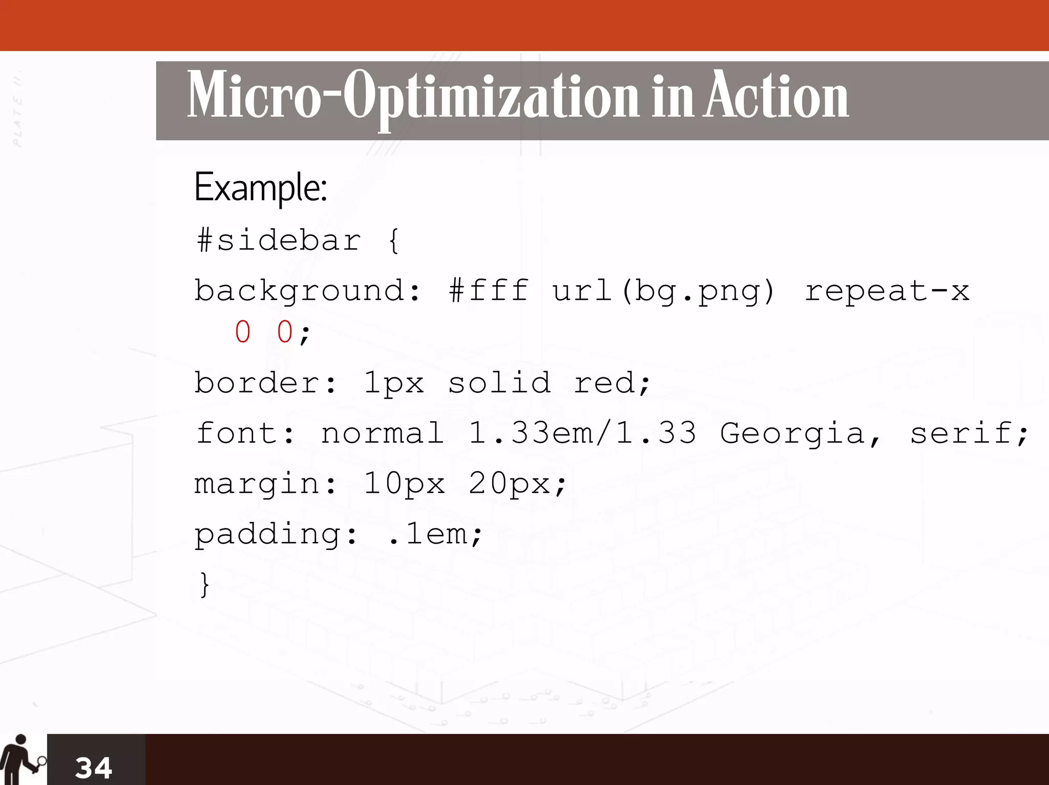 Micro-Optimization in Action
     Example:
     #sidebar {
     background: #fff url(bg.png) repeat-x
       0 0;
     border: 1px solid red;
     font: normal 1.33em/1.33 Georgia, serif;
     margin: 10px 20px;
     padding: .1em;
     }




34
 