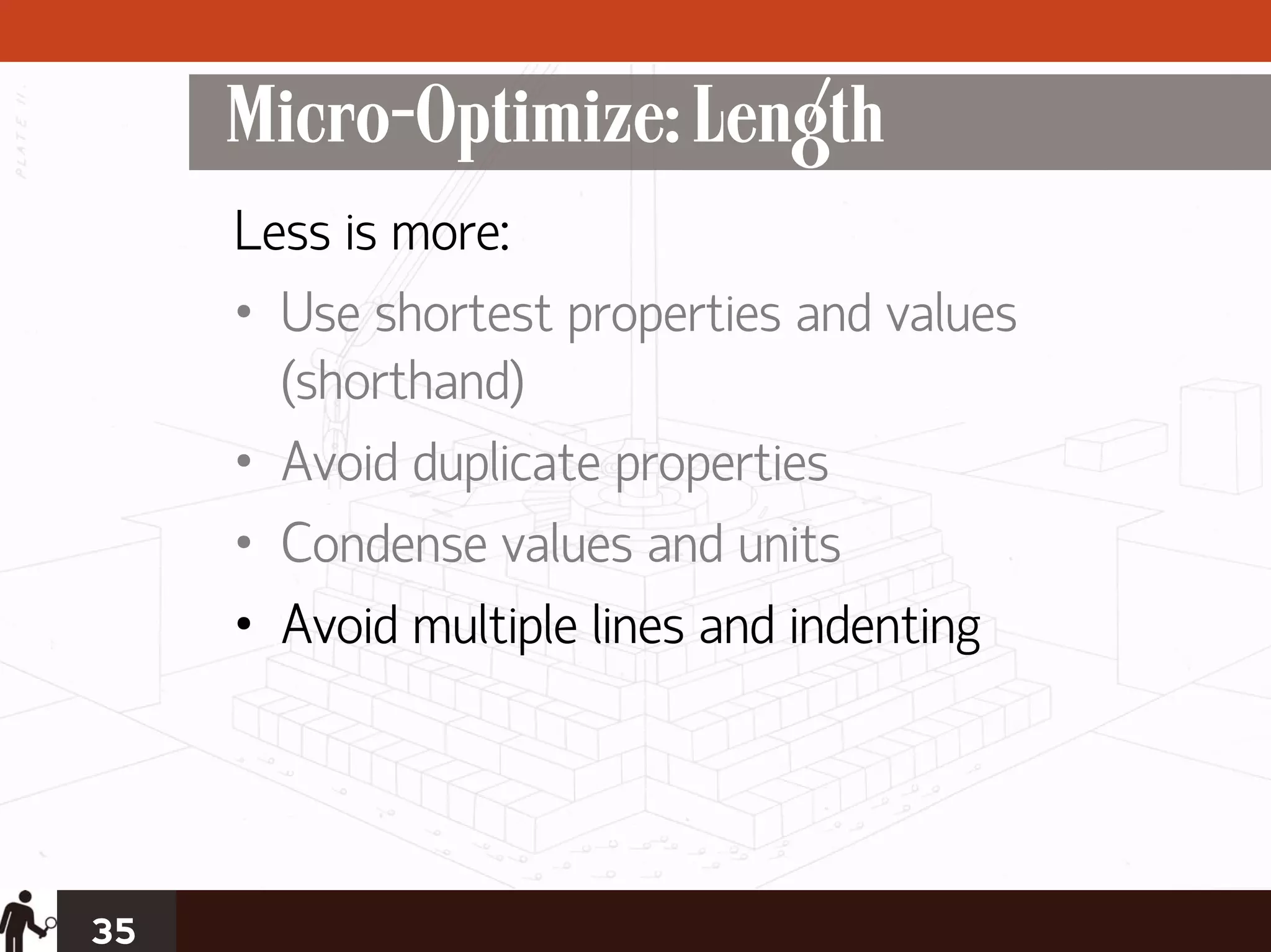 Micro-Optimize: Length
     Less is more:
     • Use shortest properties and values
       (shorthand)
     • Avoid duplicate properties
     • Condense values and units
     • Avoid multiple lines and indenting




35
 