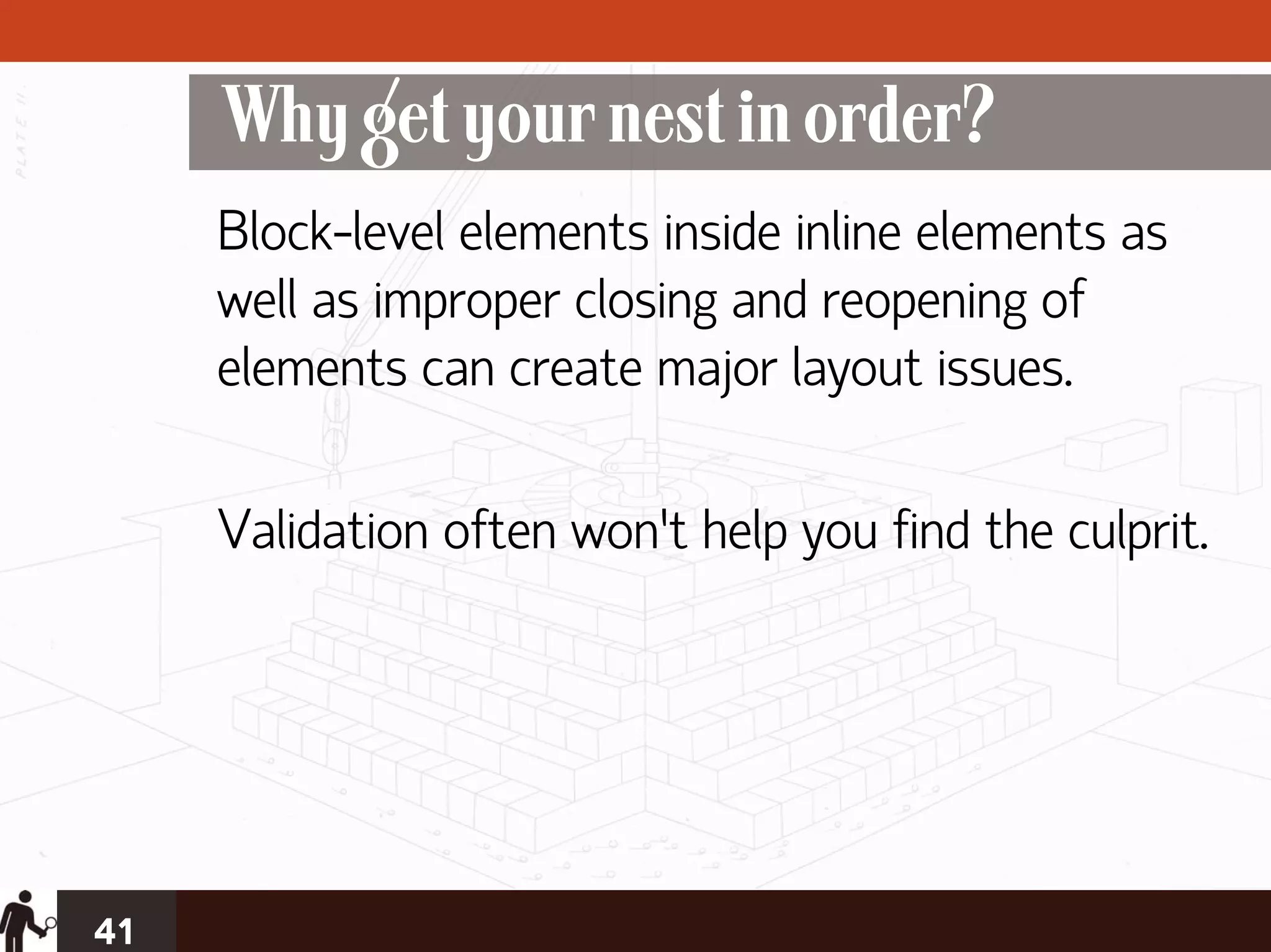 Why get your nest in order?
     Block-level elements inside inline elements as
     well as improper closing and reopening of
     elements can create major layout issues.

     Validation often won’t help you find the culprit.




41
 