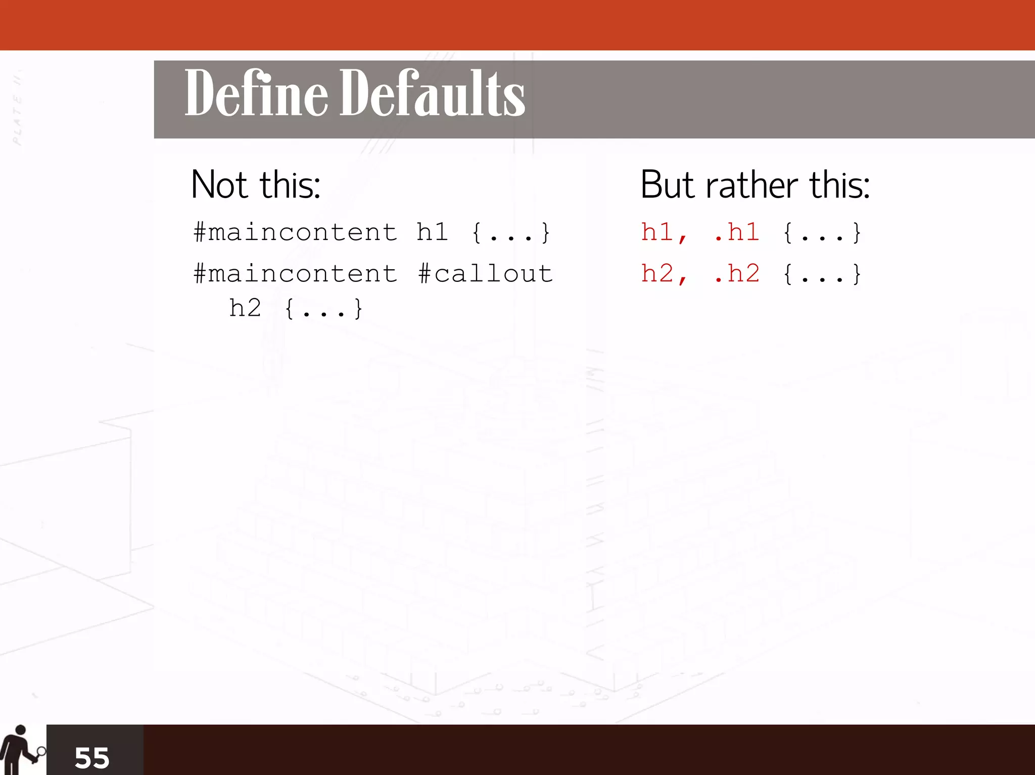 Define Defaults
     Not this:               But rather this:
     #maincontent h1 {...}   h1, .h1 {...}
     #maincontent #callout   h2, .h2 {...}
       h2 {...}




55
 