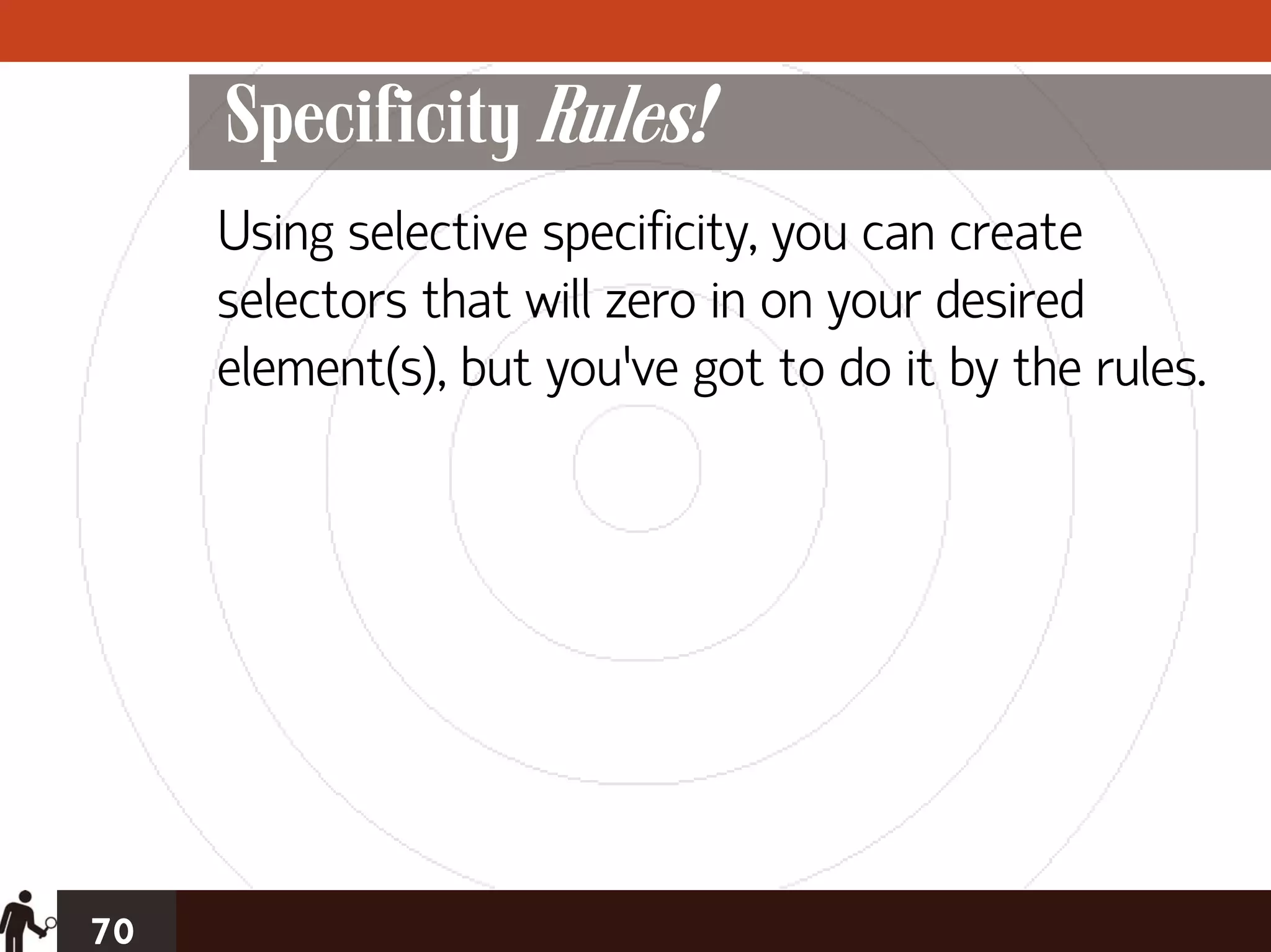 Specificity Rules!
     Using selective specificity, you can create
     selectors that will zero in on your desired
     element(s), but you’ve got to do it by the rules.




70
 