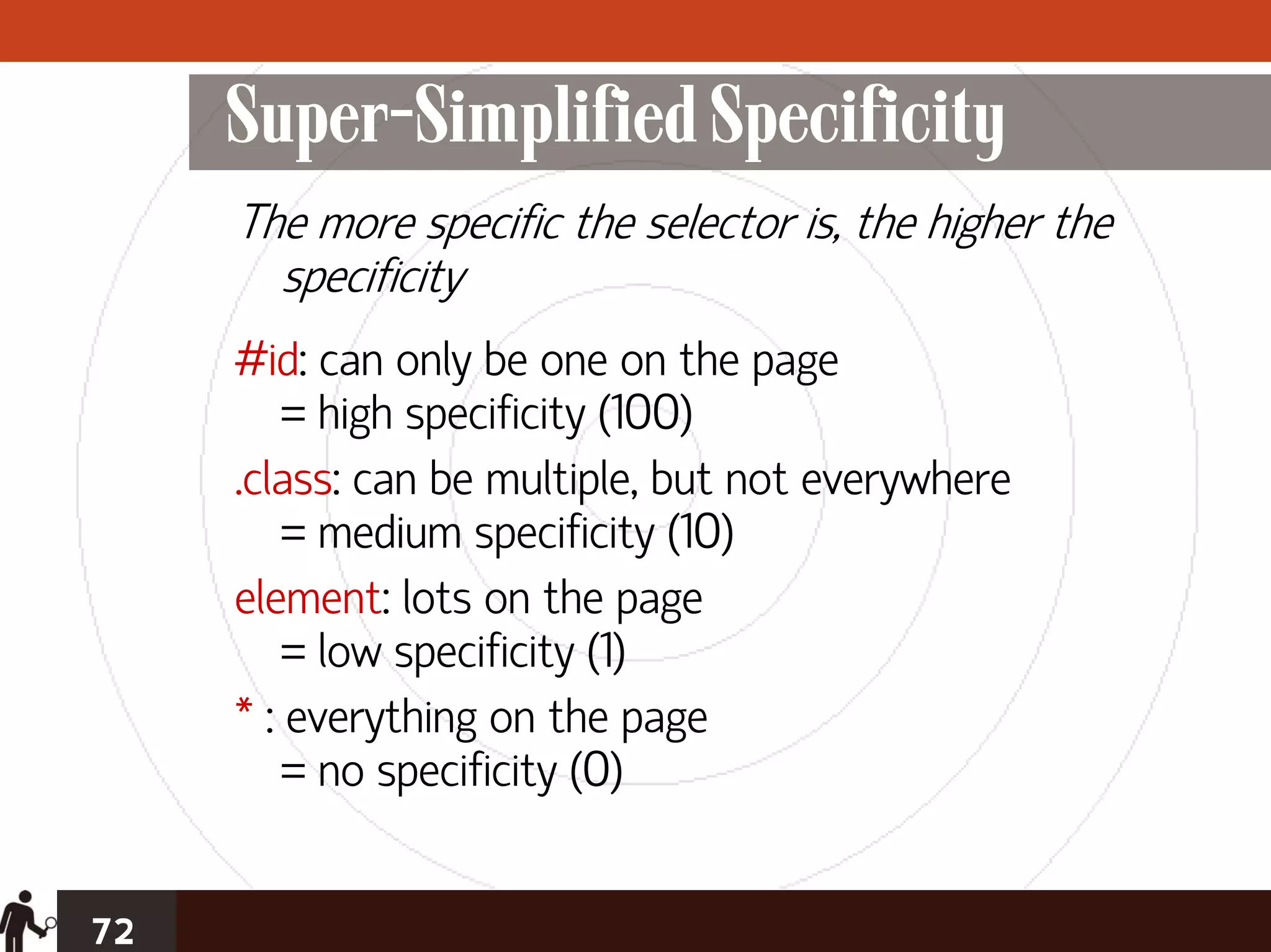 Super-Simplified Specificity
     The more specific the selector is, the higher the
       specificity
     #id: can only be one on the page
         = high specificity (100)
     .class: can be multiple, but not everywhere
         = medium specificity (10)
     element: lots on the page
         = low specificity (1)
     * : everything on the page
         = no specificity (0)


72
 