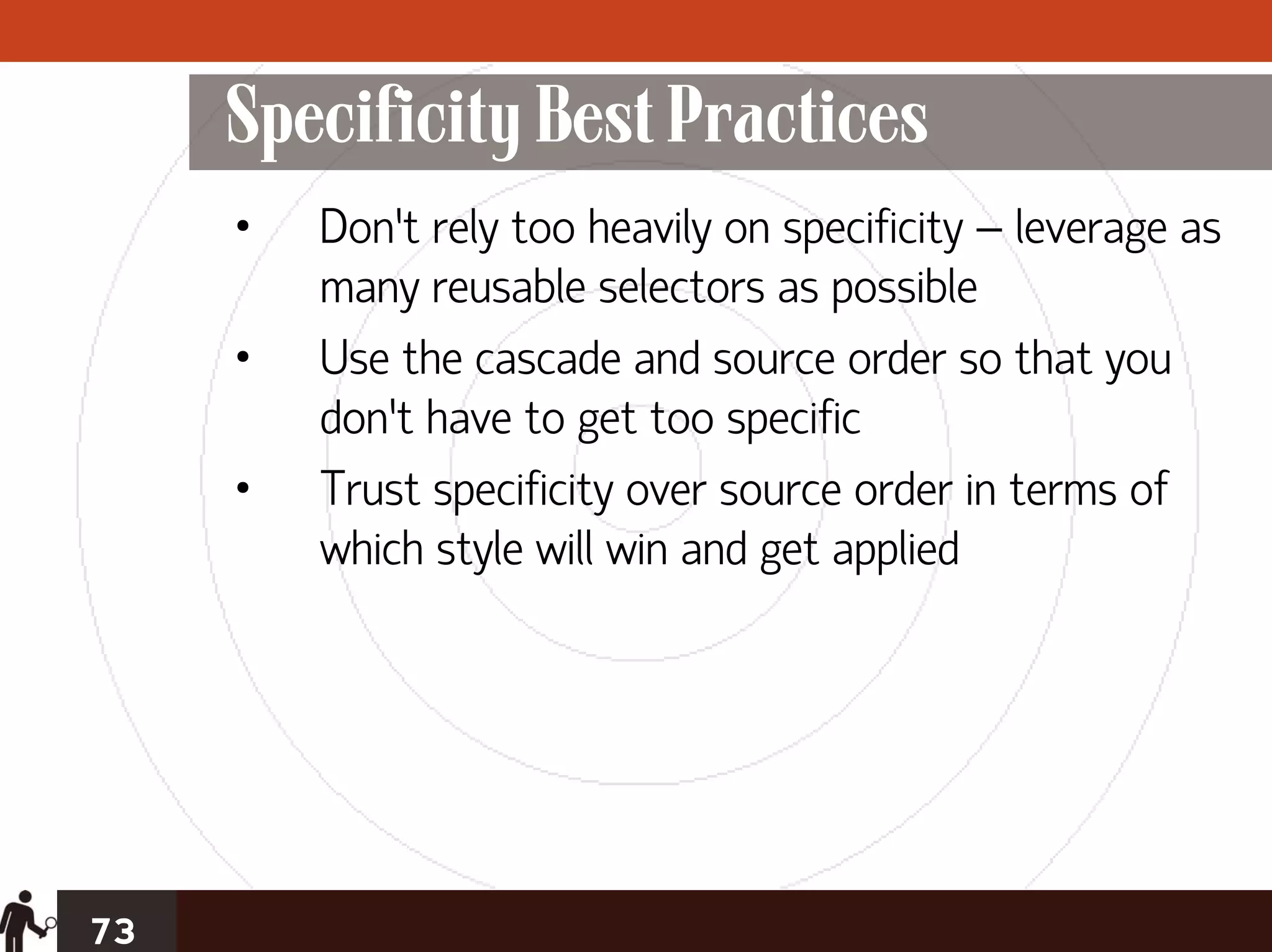 Specificity Best Practices
     •   Don’t rely too heavily on specificity – leverage as
         many reusable selectors as possible
     •   Use the cascade and source order so that you
         don’t have to get too specific
     •   Trust specificity over source order in terms of
         which style will win and get applied




73
 