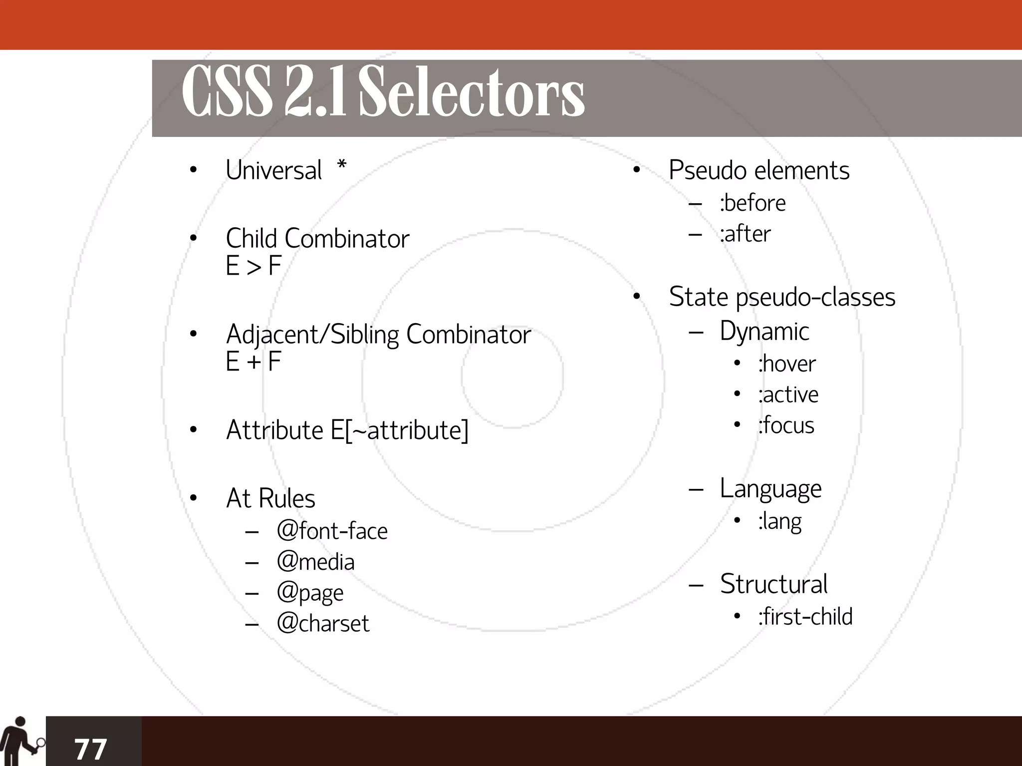 CSS 2.1 Selectors
     • Universal *                   • Pseudo elements
                                         – :before
     • Child Combinator                  – :after
       E>F
                                     • State pseudo-classes
     • Adjacent/Sibling Combinator      – Dynamic
       E+F                                   • :hover
                                             • :active
     • Attribute E[~attribute]               • :focus

     • At Rules                          – Language
          –   @font-face                     • :lang
          –   @media
          –   @page                      – Structural
          –   @charset                       • :first-child




77
 