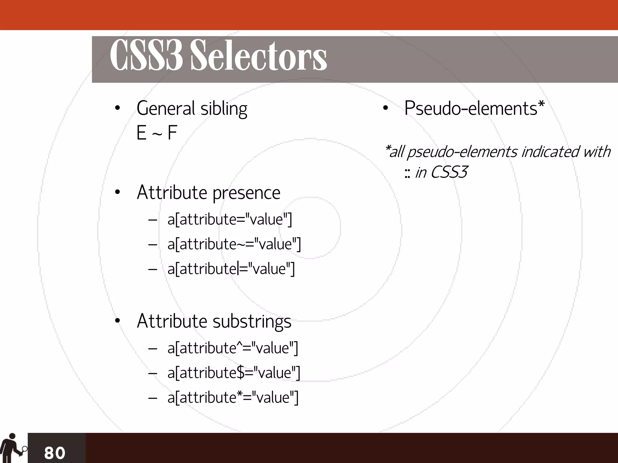 CSS3 Selectors
     • General sibling             • Pseudo-elements*
       E~F
                                   *all pseudo-elements indicated with
                                       :: in CSS3
     • Attribute presence
         – a[attribute="value"]
         – a[attribute~="value"]
         – a[attribute|="value"]


     • Attribute substrings
         – a[attribute^="value"]
         – a[attribute$="value"]
         – a[attribute*="value"]


80
 