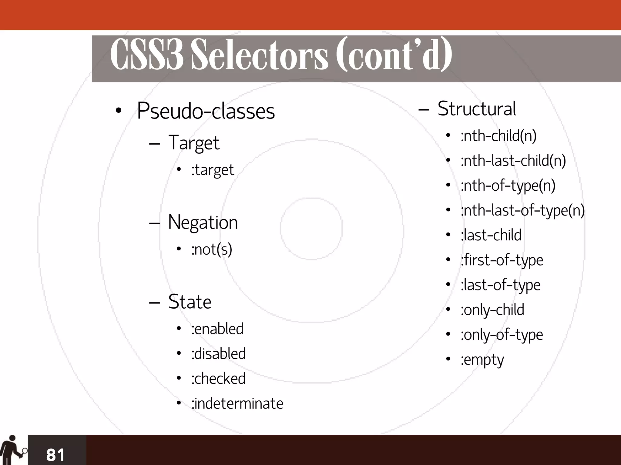 CSS3 Selectors (cont’d)
     • Pseudo-classes           – Structural
        – Target                   •   :nth-child(n)
                                   •   :nth-last-child(n)
           • :target
                                   •   :nth-of-type(n)
                                   •   :nth-last-of-type(n)
        – Negation
                                   •   :last-child
           • :not(s)
                                   •   :first-of-type
                                   •   :last-of-type
        – State                    •   :only-child
           •   :enabled            •   :only-of-type
           •   :disabled           •   :empty
           •   :checked
           •   :indeterminate


81
 