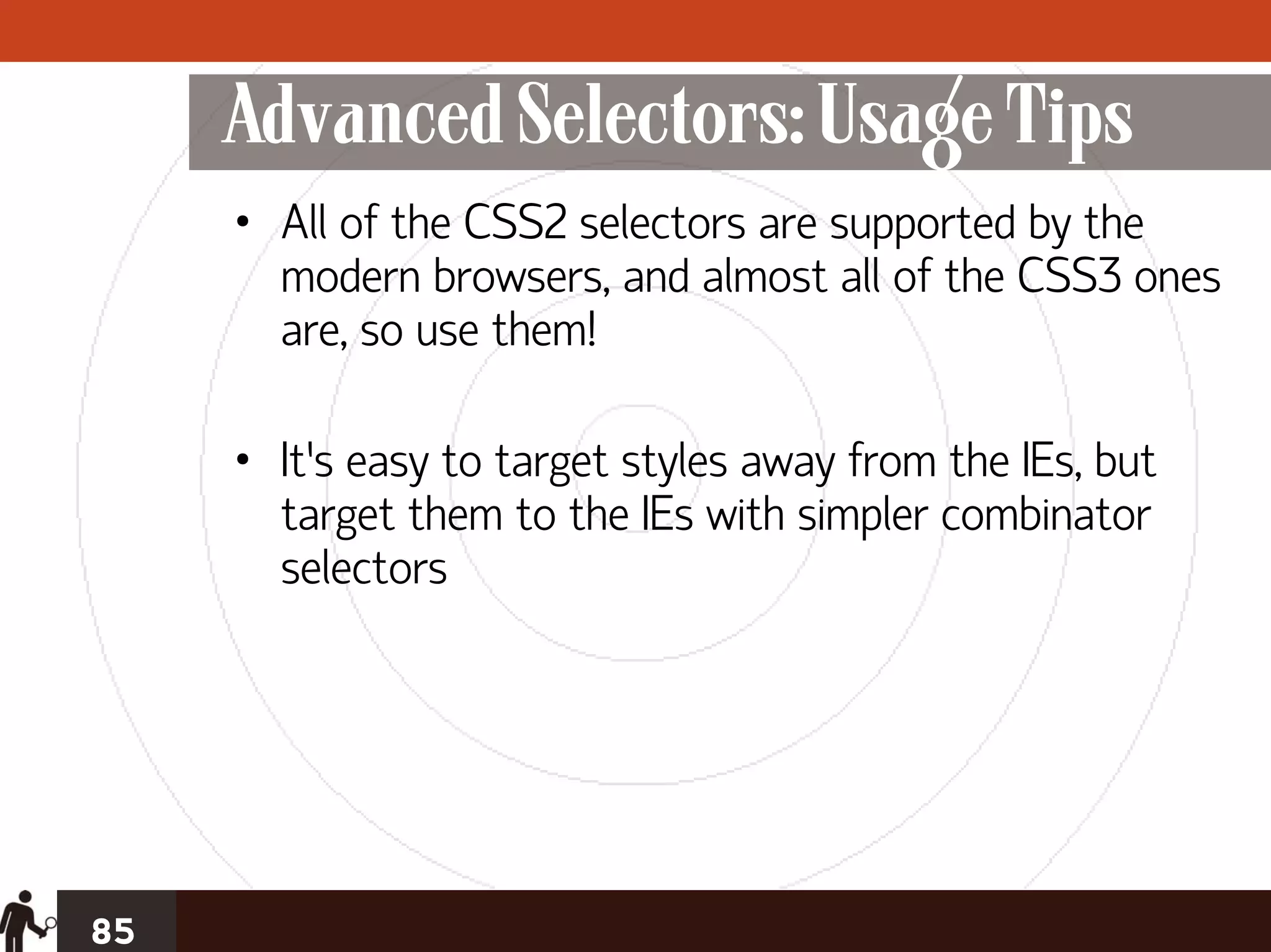 Advanced Selectors: Usage Tips
     • All of the CSS2 selectors are supported by the
       modern browsers, and almost all of the CSS3 ones
       are, so use them!

     • It’s easy to target styles away from the IEs, but
       target them to the IEs with simpler combinator
       selectors




85
 