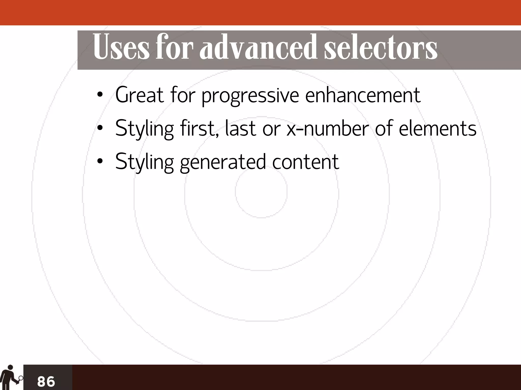 Uses for advanced selectors
     • Great for progressive enhancement
     • Styling first, last or x-number of elements
     • Styling generated content




86
 