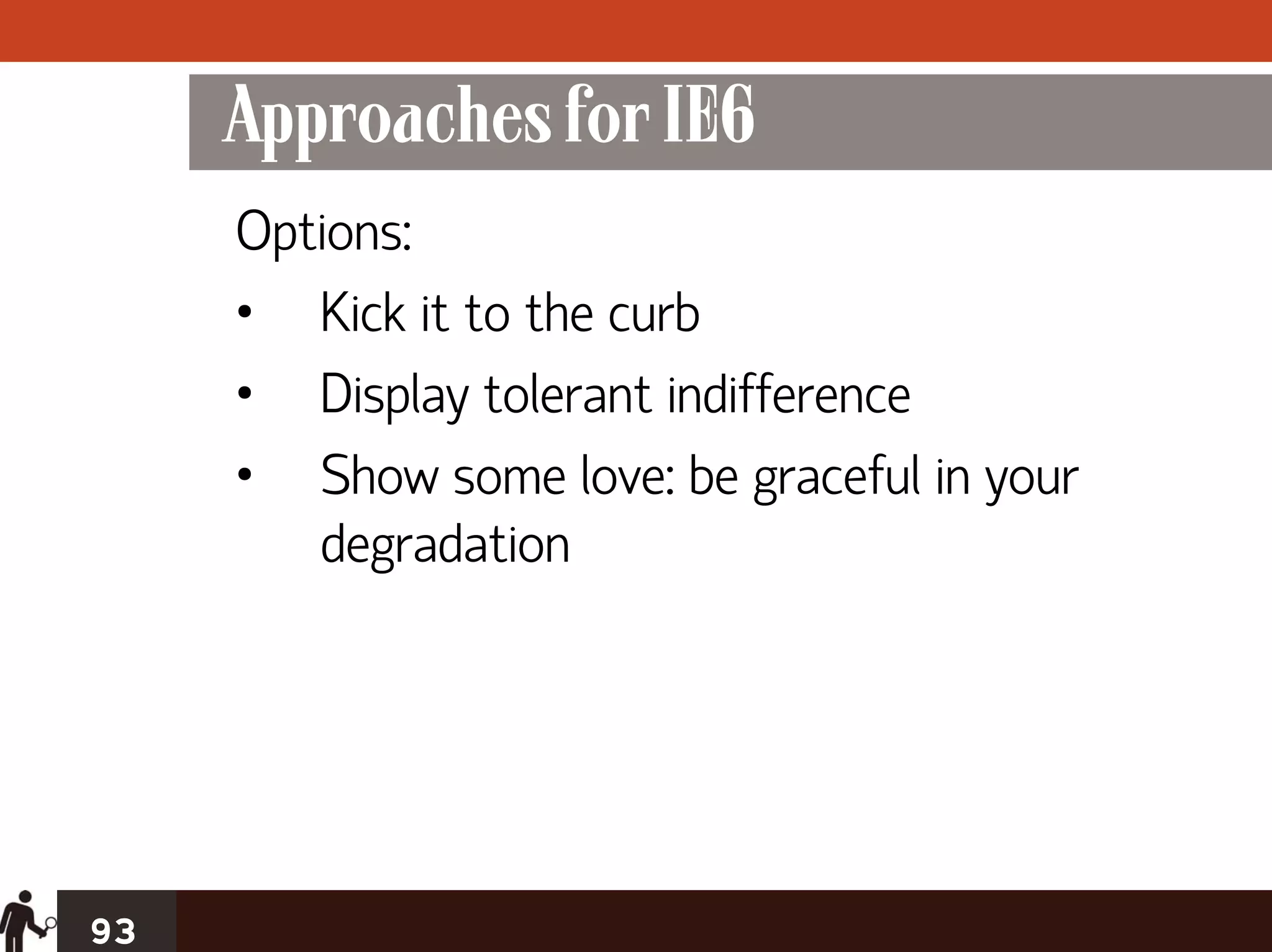 Approaches for IE6
     Options:
     • Kick it to the curb
     • Display tolerant indifference
     • Show some love: be graceful in your
        degradation




93
 