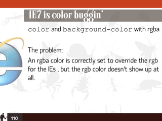 IE7 is color buggin’
      color and background-color with rgba

      The problem:
      An rgba color is correctly set to override the rgb
      for the IEs , but the rgb color doesn’t show up at
      all.




110
 