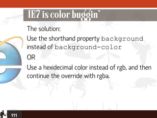 IE7 is color buggin’
      The solution:
      Use the shorthand property background
      instead of background-color
      OR
      Use a hexidecimal color instead of rgb, and then
      continue the override with rgba.




111
 