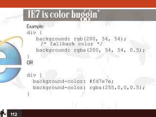 IE7 is color buggin’
      Example:
      div {
          background: rgb(200, 54, 54);
            /* fallback color */
          background: rgba(200, 54, 54, 0.5);
      }
      OR

      div {
        background-color: #fd7e7e;
        background-color: rgba(255,0,0,0.5);
      }


112
 